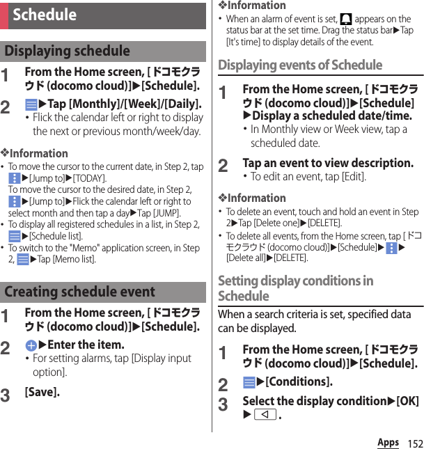 152Apps1From the Home screen, [ドコモクラウド (docomo cloud)]u[Schedule].2uTap [Monthly]/[Week]/[Daily].･Flick the calendar left or right to display the next or previous month/week/day.❖Information･To move the cursor to the current date, in Step 2, tap u[Jump to]u[TODAY]. To move the cursor to the desired date, in Step 2, u[Jump to]uFlick the calendar left or right to select month and then tap a dayuTap [JUMP].･To display all registered schedules in a list, in Step 2, u[Schedule list].･To switch to the &quot;Memo&quot; application screen, in Step 2, uTap [Memo list].1From the Home screen, [ドコモクラウド (docomo cloud)]u[Schedule].2uEnter the item.･For setting alarms, tap [Display input option].3[Save].❖Information･When an alarm of event is set,   appears on the status bar at the set time. Drag the status baruTap [It&apos;s time] to display details of the event.Displaying events of Schedule1From the Home screen, [ドコモクラウド (docomo cloud)]u[Schedule]uDisplay a scheduled date/time.･In Monthly view or Week view, tap a scheduled date.2Tap an event to view description.･To edit an event, tap [Edit].❖Information･To delete an event, touch and hold an event in Step 2uTap [Delete one]u[DELETE].･To delete all events, from the Home screen, tap [ドコモクラウド (docomo cloud)]u[Schedule]uu[Delete all]u[DELETE].Setting display conditions in ScheduleWhen a search criteria is set, specified data can be displayed.1From the Home screen, [ドコモクラウド (docomo cloud)]u[Schedule].2u[Conditions].3Select the display conditionu[OK]ub.ScheduleDisplaying scheduleCreating schedule event