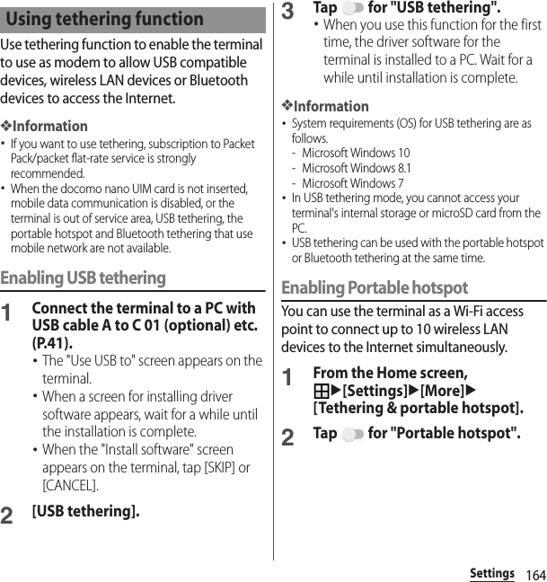 164SettingsUse tethering function to enable the terminal to use as modem to allow USB compatible devices, wireless LAN devices or Bluetooth devices to access the Internet.❖Information･If you want to use tethering, subscription to Packet Pack/packet flat-rate service is strongly recommended.･When the docomo nano UIM card is not inserted, mobile data communication is disabled, or the terminal is out of service area, USB tethering, the portable hotspot and Bluetooth tethering that use mobile network are not available.Enabling USB tethering1Connect the terminal to a PC with USB cable A to C 01 (optional) etc. (P.41).･The &quot;Use USB to&quot; screen appears on the terminal.･When a screen for installing driver software appears, wait for a while until the installation is complete.･When the &quot;Install software&quot; screen appears on the terminal, tap [SKIP] or [CANCEL].2[USB tethering].3Tap   for &quot;USB tethering&quot;.･When you use this function for the first time, the driver software for the terminal is installed to a PC. Wait for a while until installation is complete.❖Information･System requirements (OS) for USB tethering are as follows.- Microsoft Windows 10- Microsoft Windows 8.1- Microsoft Windows 7･In USB tethering mode, you cannot access your terminal&apos;s internal storage or microSD card from the PC.･USB tethering can be used with the portable hotspot or Bluetooth tethering at the same time.Enabling Portable hotspotYou can use the terminal as a Wi-Fi access point to connect up to 10 wireless LAN devices to the Internet simultaneously.1From the Home screen, u[Settings]u[More]u[Tethering &amp; portable hotspot].2Tap   for &quot;Portable hotspot&quot;.Using tethering function