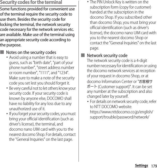 179SettingsSecurity codes for the terminalSome functions provided for convenient use of the terminal require the security code to use them. Besides the security code for locking the terminal, the network security code necessary for the network services etc. are available. Make use of the terminal using an appropriate security code according to the purpose.■ Notes on the security codes･Avoid using a number that is easy to guess, such as &quot;birth date&quot;, &quot;part of your phone number&quot;, &quot;street address number or room number&quot;, &quot;1111&quot;, and &quot;1234&quot;. Make sure to make a note of the security code you set lest you should forget it.･Be very careful not to let others know your security code. If your security code is known by anyone else, DOCOMO shall have no liability for any loss due to any unauthorized use of it.･If you forget your security codes, you must bring your official identification (such as driver&apos;s license), the terminal, and docomo nano UIM card with you to the nearest docomo Shop. For details, contact the &quot;General Inquiries&quot; on the last page.･The PIN Unlock Key is written on the subscription form (copy for customer) handed at the subscription in the docomo Shop. If you subscribed other than docomo Shop, you must bring your official identification (such as driver&apos;s license), the docomo nano UIM card with you to the nearest docomo Shop or contact the &quot;General Inquiries&quot; on the last page.■ Network security codeThe network security code is a 4-digit number necessary for identification or using the docomo network services at reception of your request in docomo Shop, or at docomo Information Center or &quot;お客様サポート (Customer support)&quot;. It can be set any number at the subscription and also changed later by yourself.･For details on network security code, refer to NTT DOCOMO website.https://www.nttdocomo.co.jp/english/support/trouble/password/network/