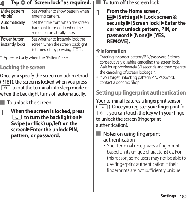 182Settings4Tap   of &quot;Screen lock&quot; as required.* Appeared only when the &quot;Pattern&quot; is set.Locking the screenOnce you specify the screen unlock method (P.181), the screen is locked when you press O to put the terminal into sleep mode or when the backlight turns off automatically.■ To unlock the screen1When the screen is locked, press O to turn the backlight onuSwipe (or flick) up/left on the screenuEnter the unlock PIN, pattern, or password.■ To turn off the screen lock1From the Home screen, u[Settings]u[Lock screen &amp; security]u[Screen lock]uEnter the current unlock pattern, PIN, or passwordu[None]u[YES, REMOVE].❖Information･Entering incorrect pattern/PIN/password 5 times consecutively disables canceling the screen lock. Wait for approximately 30 seconds and then operate the canceling of screen lock again.･If you forget unlocking pattern/PIN/Password, contact a docomo Shop.Setting up fingerprint authenticationYour terminal features a fingerprint sensor (O). Once you register your fingerprint for O, you can touch the key with your finger to unlock the screen (fingerprint authentication).■ Notes on using fingerprint authentication･Your terminal recognizes a fingerprint based on its unique characteristics. For this reason, some users may not be able to use fingerprint authentication if their fingerprints are not sufficiently unique.Make pattern visible*Set whether to show pattern when entering pattern.Automatically lockSet the time from when the screen backlight turns off to when the screen automatically locks.Power button instantly locksSet whether to instantly lock the screen when the screen backlight is turned off by pressing O.