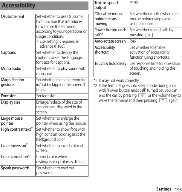 193Settings*1 It may not work correctly.*2 If the terminal goes into sleep mode during a call with &quot;Power button ends call&quot; turned on, you can end the call by pressing O or the volume key to wake the terminal and then pressing O again.AccessibilityOsusume hintSet whether to use Osusume hint function that introduces how to use the terminal according to your operations or usage conditions.･Use setting is required in advance (P.186).CaptionsSet whether to display the captions or set the language, font size for captions.Mono audioSet whether to play sound with monaural.Magnification gestureSet whether to enable zooming in/out by tapping the screen 3 times.Font sizeSet font size.Display sizeEnlarge/reduce of the size of the icon etc. displayed in the screen.Large mouse pointerSet whether to enlarge the pointer when using the mouse.High contrast text*1Set whether to show font with high contrast color against the background color.Color inversion*1Set whether to invert color of screen.Color correction*1Correct color when distinguishing colors is difficult.Speak passwordsSet whether to read out passwords.Text-to-speech outputP. 1 9 2Click after mouse pointer stops movingSet whether to click when the mouse pointer stops while using a mouse.Power button ends call*2Set whether to end calls by pressing O.Auto-rotate screenP. 4 6Accessibility shortcutSet whether to enable activation of accessibility function using shortcuts.Touch &amp; hold delaySet response time for operation of touching and holding the screen.