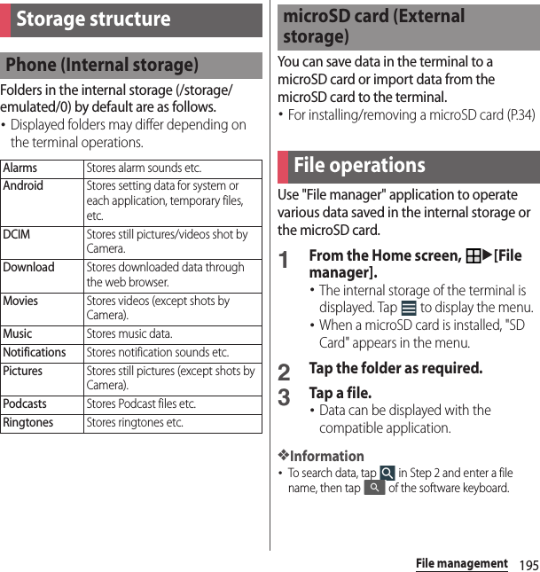 195File managementFile managementFolders in the internal storage (/storage/emulated/0) by default are as follows.･Displayed folders may differ depending on the terminal operations.You can save data in the terminal to a microSD card or import data from the microSD card to the terminal.･For installing/removing a microSD card (P.34)Use &quot;File manager&quot; application to operate various data saved in the internal storage or the microSD card.1From the Home screen, u[File manager].･The internal storage of the terminal is displayed. Tap   to display the menu.･When a microSD card is installed, &quot;SD Card&quot; appears in the menu.2Tap the folder as required.3Tap a file.･Data can be displayed with the compatible application.❖Information･To search data, tap   in Step 2 and enter a file name, then tap   of the software keyboard.Storage structurePhone (Internal storage)AlarmsStores alarm sounds etc.AndroidStores setting data for system or each application, temporary files, etc.DCIMStores still pictures/videos shot by Camera.DownloadStores downloaded data through the web browser.MoviesStores videos (except shots by Camera).MusicStores music data.NotificationsStores notification sounds etc.PicturesStores still pictures (except shots by Camera).PodcastsStores Podcast files etc.RingtonesStores ringtones etc.microSD card (External storage)File operations