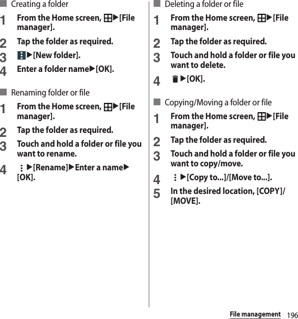196File management■ Creating a folder1From the Home screen, u[File manager].2Tap the folder as required.3u[New folder].4Enter a folder nameu[OK].■ Renaming folder or file1From the Home screen, u[File manager].2Tap the folder as required.3Touch and hold a folder or file you want to rename.4u[Rename]uEnter a nameu[OK].■ Deleting a folder or file1From the Home screen, u[File manager].2Tap the folder as required.3Touch and hold a folder or file you want to delete.4u[OK].■ Copying/Moving a folder or file1From the Home screen, u[File manager].2Tap the folder as required.3Touch and hold a folder or file you want to copy/move.4u[Copy to...]/[Move to...].5In the desired location, [COPY]/[MOVE].