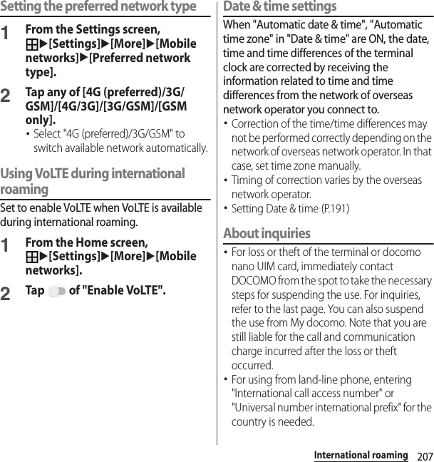 207International roamingSetting the preferred network type1From the Settings screen, u[Settings]u[More]u[Mobile networks]u[Preferred network type].2Tap any of [4G (preferred)/3G/GSM]/[4G/3G]/[3G/GSM]/[GSM only].･Select &quot;4G (preferred)/3G/GSM&quot; to switch available network automatically.Using VoLTE during international roamingSet to enable VoLTE when VoLTE is available during international roaming.1From the Home screen, u[Settings]u[More]u[Mobile networks].2Tap   of &quot;Enable VoLTE&quot;.Date &amp; time settingsWhen &quot;Automatic date &amp; time&quot;, &quot;Automatic time zone&quot; in &quot;Date &amp; time&quot; are ON, the date, time and time differences of the terminal clock are corrected by receiving the information related to time and time differences from the network of overseas network operator you connect to. ･Correction of the time/time differences may not be performed correctly depending on the network of overseas network operator. In that case, set time zone manually.･Timing of correction varies by the overseas network operator.･Setting Date &amp; time (P.191)About inquiries･For loss or theft of the terminal or docomo nano UIM card, immediately contact DOCOMO from the spot to take the necessary steps for suspending the use. For inquiries, refer to the last page. You can also suspend the use from My docomo. Note that you are still liable for the call and communication charge incurred after the loss or theft occurred.･For using from land-line phone, entering &quot;International call access number&quot; or &quot;Universal number international prefix&quot; for the country is needed.