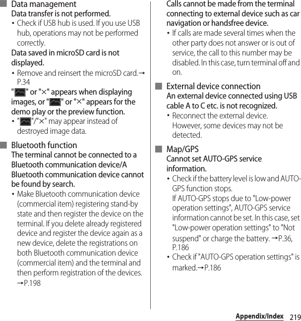 219Appendix/Index■ Data managementData transfer is not performed.･Check if USB hub is used. If you use USB hub, operations may not be performed correctly.Data saved in microSD card is not displayed.･Remove and reinsert the microSD card.→P.34&quot;&quot; or &quot;u&quot; appears when displaying images, or &quot; &quot; or &quot;u&quot; appears for the demo play or the preview function.･&quot;&quot;/&quot;u&quot; may appear instead of destroyed image data.■ Bluetooth functionThe terminal cannot be connected to a Bluetooth communication device/A Bluetooth communication device cannot be found by search.･Make Bluetooth communication device (commercial item) registering stand-by state and then register the device on the terminal. If you delete already registered device and register the device again as a new device, delete the registrations on both Bluetooth communication device (commercial item) and the terminal and then perform registration of the devices.→P.198Calls cannot be made from the terminal connecting to external device such as car navigation or handsfree device.･If calls are made several times when the other party does not answer or is out of service, the call to this number may be disabled. In this case, turn terminal off and on.■ External device connectionAn external device connected using USB cable A to C etc. is not recognized.･Reconnect the external device.However, some devices may not be detected.■ Map/GPSCannot set AUTO-GPS service information.･Check if the battery level is low and AUTO-GPS function stops.If AUTO-GPS stops due to &quot;Low-power operation settings&quot;, AUTO-GPS service information cannot be set. In this case, set &quot;Low-power operation settings&quot; to &quot;Not suspend&quot; or charge the battery. →P.36, P.186･Check if &quot;AUTO-GPS operation settings&quot; is marked.→P.186