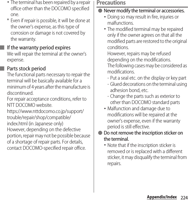 224Appendix/Index･The terminal has been repaired by a repair office other than the DOCOMO specified one.* Even if repair is possible, it will be done at the owner&apos;s expense, as this type of corrosion or damage is not covered by the warranty.■ If the warranty period expiresWe will repair the terminal at the owner&apos;s expense.■ Parts stock periodThe functional parts necessary to repair the terminal will be basically available for a minimum of 4 years after the manufacture is discontinued.For repair acceptance conditions, refer to NTT DOCOMO website.https://www.nttdocomo.co.jp/support/trouble/repair/shop/compatible/index.html (in Japanese only)However, depending on the defective portion, repair may not be possible because of a shortage of repair parts. For details, contact DOCOMO-specified repair office.Precautions ●Never modify the terminal or accessories.･Doing so may result in fire, injuries or malfunctions.･The modified terminal may be repaired only if the owner agrees on that all the modified parts are restored to the original conditions.However, repairs may be refused depending on the modifications.The following cases may be considered as modifications.- Put a seal etc. on the display or key part- Glued decorations on the terminal using adhesion bond, etc.- Change the parts such as exterior to other than DOCOMO standard parts･Malfunction and damage due to modifications will be repaired at the owner&apos;s expense, even if the warranty period is still effective. ●Do not remove the inscription sticker on the terminal.･Note that if the inscription sticker is removed or is replaced with a different sticker, it may disqualify the terminal from repairs.
