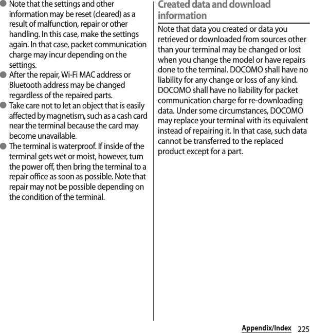 225Appendix/Index ●Note that the settings and other information may be reset (cleared) as a result of malfunction, repair or other handling. In this case, make the settings again. In that case, packet communication charge may incur depending on the settings. ●After the repair, Wi-Fi MAC address or Bluetooth address may be changed regardless of the repaired parts. ●Take care not to let an object that is easily affected by magnetism, such as a cash card near the terminal because the card may become unavailable. ●The terminal is waterproof. If inside of the terminal gets wet or moist, however, turn the power off, then bring the terminal to a repair office as soon as possible. Note that repair may not be possible depending on the condition of the terminal.Created data and download informationNote that data you created or data you retrieved or downloaded from sources other than your terminal may be changed or lost when you change the model or have repairs done to the terminal. DOCOMO shall have no liability for any change or loss of any kind. DOCOMO shall have no liability for packet communication charge for re-downloading data. Under some circumstances, DOCOMO may replace your terminal with its equivalent instead of repairing it. In that case, such data cannot be transferred to the replaced product except for a part.