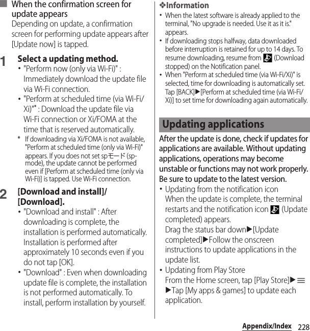 228Appendix/Index■ When the confirmation screen for update appearsDepending on update, a confirmation screen for performing update appears after [Update now] is tapped.1Select a updating method.･&quot;Perform now (only via Wi-Fi)&quot; : Immediately download the update file via Wi-Fi connection.･&quot;Perform at scheduled time (via Wi-Fi/Xi)&quot;* : Download the update file via Wi-Fi connection or Xi/FOMA at the time that is reserved automatically.* If downloading via Xi/FOMA is not available, &quot;Perform at scheduled time (only via Wi-Fi)&quot; appears. If you does not set spモード (sp-mode), the update cannot be performed even if [Perform at scheduled time (only via Wi-Fi)] is tapped. Use Wi-Fi connection.2[Download and install]/[Download].･&quot;Download and install&quot; : After downloading is complete, the installation is performed automatically. Installation is performed after approximately 10 seconds even if you do not tap [OK].･&quot;Download&quot; : Even when downloading update file is complete, the installation is not performed automatically. To install, perform installation by yourself.❖Information･When the latest software is already applied to the terminal, &quot;No upgrade is needed. Use it as it is.&quot; appears.･If downloading stops halfway, data downloaded before interruption is retained for up to 14 days. To resume downloading, resume from   (Download stopped) on the Notification panel.･When &quot;Perform at scheduled time (via Wi-Fi/Xi)&quot; is selected, time for downloading is automatically set. Tap [BACK]u[Perform at scheduled time (via Wi-Fi/Xi)] to set time for downloading again automatically.After the update is done, check if updates for applications are available. Without updating applications, operations may become unstable or functions may not work properly. Be sure to update to the latest version.･Updating from the notification iconWhen the update is complete, the terminal restarts and the notification icon   (Update completed) appears.Drag the status bar downu[Update completed]uFollow the onscreen instructions to update applications in the update list.･Updating from Play StoreFrom the Home screen, tap [Play Store]uuTap [My apps &amp; games] to update each application.Updating applications