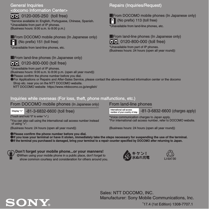 Sales: NTT DOCOMO, INC.Manufacturer: Sony Mobile Communications, Inc.’17.4 (1st Edition) 1308-7707.1General Inquiries &lt;docomo Information Center&gt;0120-005-250  (toll free)*Service available in: English, Portuguese, Chinese, Spanish.*Unavailable from part of IP phones.(Business hours: 9:00 a.m. to 8:00 p.m.)■From DOCOMO mobile phones (In Japanese only)(No prefix) 151 (toll free)*Unavailable from land-line phones, etc.■From land-line phones (In Japanese only)0120-800-000 (toll free)*Unavailable from part of IP phones.(Business hours: 9:00 a.m. to 8:00 p.m. (open all year round))●Please confirm the phone number before you dial.●For Applications or Repairs and After-Sales Service, please contact the above-mentioned information center or the docomo   Shop etc. near you on the NTT DOCOMO website.  NTT DOCOMO website  https://www.nttdocomo.co.jp/english/Inquiries while overseas (For loss, theft, phone malfunctions, etc.)Display &quot;+&quot;-81-3-6832-6600 (toll free)Repairs (Inquiries/Request)■From DOCOMO mobile phones (In Japanese only)(No prefix) 113 (toll free)*Unavailable from land-line phones, etc.■From land-line phones (In Japanese only)0120-800-000 (toll free)*Unavailable from part of IP phones.(Business hours: 24 hours (open all year round))From land-line phonesInternational call access number of your country of stay-81-3-6832-6600 (charges apply)*Voice communication charges to Japan apply.*For international call access number, refer to DOCOMO website.●Please confirm the phone number before you dial.●If you lose your terminal or have it stolen, immediately take the steps necessary for suspending the use of the terminal.●If the terminal you purchased is damaged, bring your terminal to a repair counter specified by DOCOMO after returning to Japan.From DOCOMO mobile phones (In Japanese only)*You can also call using the international call access number instead of using &quot;+&quot;.(Business hours: 24 hours (open all year round)) (Business hours: 24 hours (open all year round))(Touch and hold “0” to enter &quot;+&quot;.)Don’t forget your mobile phone...or your manners!٧When using your mobile phone in a public place, don’t forget to show common courtesy and consideration for others around you. Li-ion 00