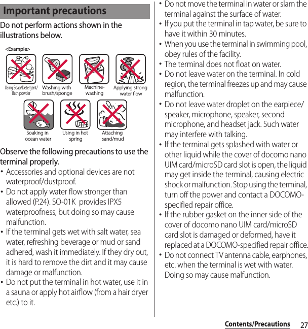 27Contents/PrecautionsDo not perform actions shown in the illustrations below.Observe the following precautions to use the terminal properly.･Accessories and optional devices are not waterproof/dustproof.･Do not apply water flow stronger than allowed (P.24). SO-01K  provides IPX5 waterproofness, but doing so may cause malfunction.･If the terminal gets wet with salt water, sea water, refreshing beverage or mud or sand adhered, wash it immediately. If they dry out, it is hard to remove the dirt and it may cause damage or malfunction.･Do not put the terminal in hot water, use it in a sauna or apply hot airflow (from a hair dryer etc.) to it.･Do not move the terminal in water or slam the terminal against the surface of water.･If you put the terminal in tap water, be sure to have it within 30 minutes.･When you use the terminal in swimming pool, obey rules of the facility.･The terminal does not float on water.･Do not leave water on the terminal. In cold region, the terminal freezes up and may cause malfunction.･Do not leave water droplet on the earpiece/speaker, microphone, speaker, second microphone, and headset jack. Such water may interfere with talking.･If the terminal gets splashed with water or other liquid while the cover of docomo nano UIM card/microSD card slot is open, the liquid may get inside the terminal, causing electric shock or malfunction. Stop using the terminal, turn off the power and contact a DOCOMO-specified repair office.･If the rubber gasket on the inner side of the cover of docomo nano UIM card/microSD card slot is damaged or deformed, have it replaced at a DOCOMO-specified repair office.･Do not connect TV antenna cable, earphones, etc. when the terminal is wet with water. Doing so may cause malfunction.Important precautions&lt;Example&gt;Washing with brush/spongeUsing Soap/Detergent/Bath powderMachine-washingApplying strong water owSoaking in ocean waterUsing in hot springAttaching sand/mud