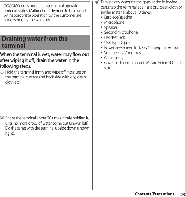 28Contents/PrecautionsDOCOMO does not guarantee actual operations under all states. Malfunctions deemed to be caused by inappropriate operation by the customer are not covered by the warranty.When the terminal is wet, water may flow out after wiping it off; drain the water in the following steps.aHold the terminal firmly and wipe off moisture on the terminal surface and back side with dry, clean cloth etc.bShake the terminal about 20 times, firmly holding it, until no more drops of water come out (shown left). Do the same with the terminal upside down (shown right).cTo wipe any water off the gaps or the following parts, tap the terminal against a dry, clean cloth or similar material about 10 times.･Earpiece/speaker･Microphone･Speaker･Second microphone･Headset jack･USB Type-C jack･Power key/Screen lock key/Fingerprint sensor･Volume key/Zoom key･Camera key･Cover of docomo nano UIM card/microSD card slotDraining water from the terminal