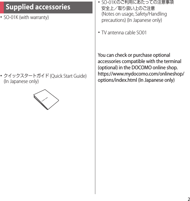 2･SO-01K (with warranty)･クイックスタートガイド (Quick Start Guide) (In Japanese only)･SO-01Kのご利用にあたっての注意事項安全上／取り扱い上のご注意 (Notes on usage, Safety/Handling precautions) (In Japanese only)･TV antenna cable SO01You can check or purchase optional accessories compatible with the terminal (optional) in the DOCOMO online shop.https://www.mydocomo.com/onlineshop/options/index.html (In Japanese only)Supplied accessories