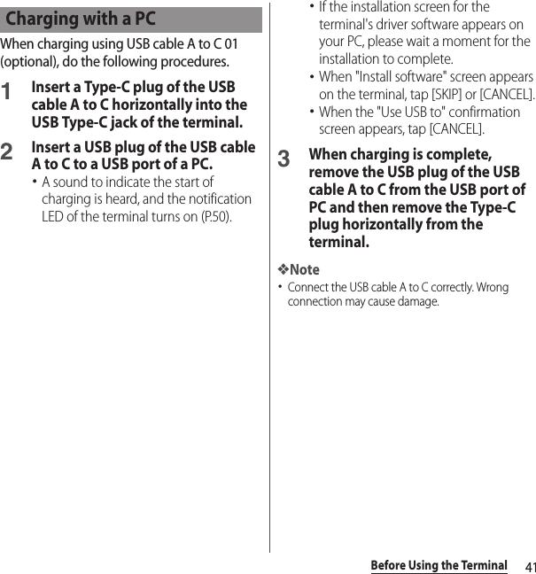 41Before Using the TerminalWhen charging using USB cable A to C 01 (optional), do the following procedures.1Insert a Type-C plug of the USB cable A to C horizontally into the USB Type-C jack of the terminal.2Insert a USB plug of the USB cable A to C to a USB port of a PC.･A sound to indicate the start of charging is heard, and the notification LED of the terminal turns on (P.50).･If the installation screen for the terminal&apos;s driver software appears on your PC, please wait a moment for the installation to complete.･When &quot;Install software&quot; screen appears on the terminal, tap [SKIP] or [CANCEL].･When the &quot;Use USB to&quot; confirmation screen appears, tap [CANCEL].3When charging is complete, remove the USB plug of the USB cable A to C from the USB port of PC and then remove the Type-C plug horizontally from the terminal.❖Note･Connect the USB cable A to C correctly. Wrong connection may cause damage.Charging with a PC