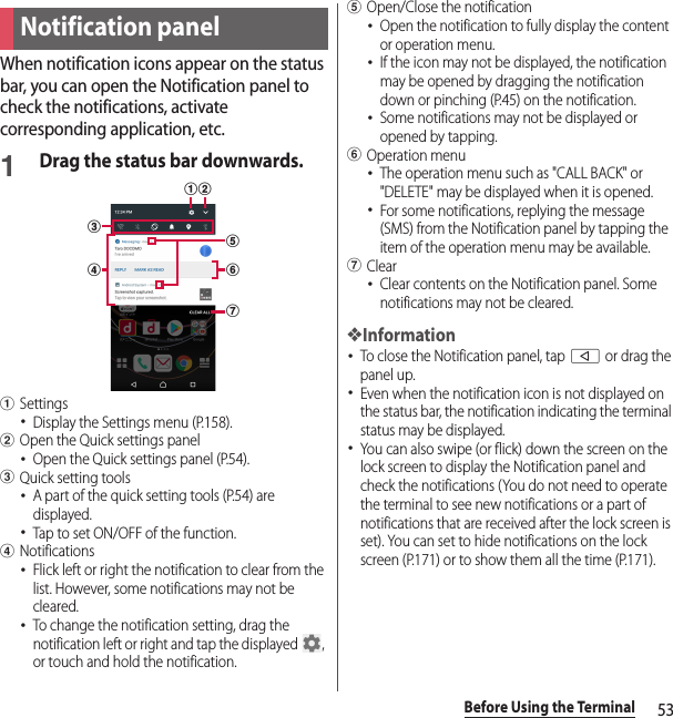 53Before Using the TerminalWhen notification icons appear on the status bar, you can open the Notification panel to check the notifications, activate corresponding application, etc.1Drag the status bar downwards.aSettings･Display the Settings menu (P.158).bOpen the Quick settings panel･Open the Quick settings panel (P.54).cQuick setting tools･A part of the quick setting tools (P.54) are displayed.･Tap to set ON/OFF of the function.dNotifications･Flick left or right the notification to clear from the list. However, some notifications may not be cleared.･To change the notification setting, drag the notification left or right and tap the displayed  , or touch and hold the notification.eOpen/Close the notification･Open the notification to fully display the content or operation menu.･If the icon may not be displayed, the notification may be opened by dragging the notification down or pinching (P.45) on the notification.･Some notifications may not be displayed or opened by tapping.fOperation menu･The operation menu such as &quot;CALL BACK&quot; or &quot;DELETE&quot; may be displayed when it is opened.･For some notifications, replying the message (SMS) from the Notification panel by tapping the item of the operation menu may be available.gClear･Clear contents on the Notification panel. Some notifications may not be cleared.❖Information･To close the Notification panel, tap b or drag the panel up.･Even when the notification icon is not displayed on the status bar, the notification indicating the terminal status may be displayed.･You can also swipe (or flick) down the screen on the lock screen to display the Notification panel and check the notifications (You do not need to operate the terminal to see new notifications or a part of notifications that are received after the lock screen is set). You can set to hide notifications on the lock screen (P.171) or to show them all the time (P.171).Notification paneldcfgeba