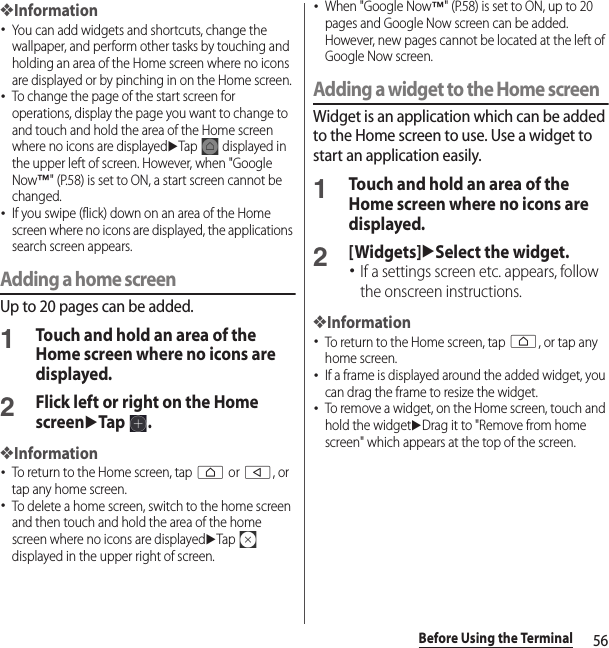 56Before Using the Terminal❖Information･You can add widgets and shortcuts, change the wallpaper, and perform other tasks by touching and holding an area of the Home screen where no icons are displayed or by pinching in on the Home screen.･To change the page of the start screen for operations, display the page you want to change to and touch and hold the area of the Home screen where no icons are displayeduTap   displayed in the upper left of screen. However, when &quot;Google Now™&quot; (P.58) is set to ON, a start screen cannot be changed.･If you swipe (flick) down on an area of the Home screen where no icons are displayed, the applications search screen appears.Adding a home screenUp to 20 pages can be added.1Touch and hold an area of the Home screen where no icons are displayed.2Flick left or right on the Home screenuTap .❖Information･To return to the Home screen, tap h or b, or tap any home screen.･To delete a home screen, switch to the home screen and then touch and hold the area of the home screen where no icons are displayeduTap  displayed in the upper right of screen.･When &quot;Google Now™&quot; (P.58) is set to ON, up to 20 pages and Google Now screen can be added. However, new pages cannot be located at the left of Google Now screen.Adding a widget to the Home screenWidget is an application which can be added to the Home screen to use. Use a widget to start an application easily.1Touch and hold an area of the Home screen where no icons are displayed.2[Widgets]uSelect the widget.･If a settings screen etc. appears, follow the onscreen instructions.❖Information･To return to the Home screen, tap h, or tap any home screen.･If a frame is displayed around the added widget, you can drag the frame to resize the widget.･To remove a widget, on the Home screen, touch and hold the widgetuDrag it to &quot;Remove from home screen&quot; which appears at the top of the screen.