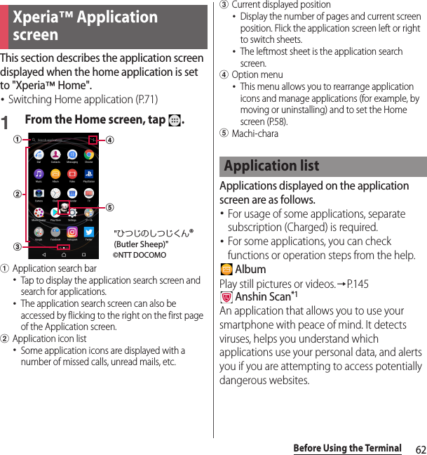 62Before Using the TerminalThis section describes the application screen displayed when the home application is set to &quot;Xperia™ Home&quot;.･Switching Home application (P.71)1From the Home screen, tap  .aApplication search bar･Tap to display the application search screen and search for applications.･The application search screen can also be accessed by flicking to the right on the first page of the Application screen.bApplication icon list･Some application icons are displayed with a number of missed calls, unread mails, etc.cCurrent displayed position･Display the number of pages and current screen position. Flick the application screen left or right to switch sheets.･The leftmost sheet is the application search screen.dOption menu･This menu allows you to rearrange application icons and manage applications (for example, by moving or uninstalling) and to set the Home screen (P.58).eMachi-charaApplications displayed on the application screen are as follows.･For usage of some applications, separate subscription (Charged) is required.･For some applications, you can check functions or operation steps from the help. AlbumPlay still pictures or videos.→P. 1 4 5 Anshin Scan*1An application that allows you to use your smartphone with peace of mind. It detects viruses, helps you understand which applications use your personal data, and alerts you if you are attempting to access potentially dangerous websites.Xperia™ Application screencab©NTT DOCOMO&quot;ひつじのしつじくん®(Butler Sheep)&quot;edApplication list