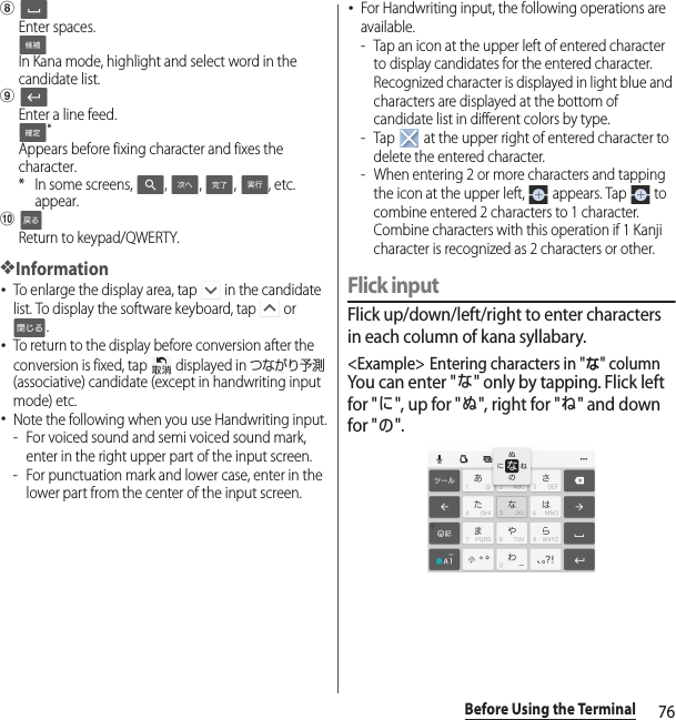 76Before Using the TerminalhEnter spaces.In Kana mode, highlight and select word in the candidate list.iEnter a line feed.*Appears before fixing character and fixes the character.* In some screens,  ,  ,  ,  , etc. appear.jReturn to keypad/QWERTY.❖Information･To enlarge the display area, tap   in the candidate list. To display the software keyboard, tap   or .･To return to the display before conversion after the conversion is fixed, tap   displayed in つながり予測 (associative) candidate (except in handwriting input mode) etc.･Note the following when you use Handwriting input.- For voiced sound and semi voiced sound mark, enter in the right upper part of the input screen.- For punctuation mark and lower case, enter in the lower part from the center of the input screen.･For Handwriting input, the following operations are available.- Tap an icon at the upper left of entered character to display candidates for the entered character. Recognized character is displayed in light blue and characters are displayed at the bottom of candidate list in different colors by type.- Tap   at the upper right of entered character to delete the entered character.- When entering 2 or more characters and tapping the icon at the upper left,   appears. Tap   to combine entered 2 characters to 1 character. Combine characters with this operation if 1 Kanji character is recognized as 2 characters or other.Flick inputFlick up/down/left/right to enter characters in each column of kana syllabary.&lt;Example&gt; Entering characters in &quot;な&quot; columnYou can enter &quot;な&quot; only by tapping. Flick left for &quot;に&quot;, up for &quot;ぬ&quot;, right for &quot;ね&quot; and down for &quot;の&quot;.