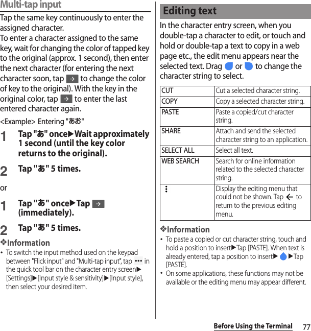 77Before Using the TerminalMulti-tap inputTap the same key continuously to enter the assigned character.To enter a character assigned to the same key, wait for changing the color of tapped key to the original (approx. 1 second), then enter the next character (for entering the next character soon, tap   to change the color of key to the original). With the key in the original color, tap   to enter the last entered character again.&lt;Example&gt; Entering &quot;あお&quot;1Tap &quot;あ&quot; onceuWait approximately 1 second (until the key color returns to the original).2Tap &quot;あ&quot; 5 times.or1Tap &quot;あ&quot; onceuTap (immediately).2Tap &quot;あ&quot; 5 times.❖Information･To switch the input method used on the keypad between &quot;Flick input&quot; and &quot;Multi-tap input&quot;, tap   in the quick tool bar on the character entry screenu[Settings]u[Input style &amp; sensitivity]u[Input style], then select your desired item.In the character entry screen, when you double-tap a character to edit, or touch and hold or double-tap a text to copy in a web page etc., the edit menu appears near the selected text. Drag   or   to change the character string to select.❖Information･To paste a copied or cut character string, touch and hold a position to insertuTap [PASTE]. When text is already entered, tap a position to insertuuTap [PASTE].･On some applications, these functions may not be available or the editing menu may appear different.Editing textCUTCut a selected character string.COPYCopy a selected character string.PASTEPaste a copied/cut character string.SHAREAttach and send the selected character string to an application.SELECT ALLSelect all text.WEB SEARCHSearch for online information related to the selected character string.Display the editing menu that could not be shown. Tap   to return to the previous editing menu.