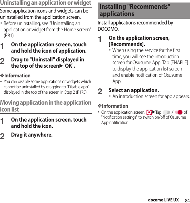 84docomo LIVE UXUninstalling an application or widgetSome application icons and widgets can be uninstalled from the application screen.･Before uninstalling, see &quot;Uninstalling an application or widget from the Home screen&quot; (P.81).1On the application screen, touch and hold the icon of application.2Drag to &quot;Uninstall&quot; displayed in the top of the screenu[OK].❖Information･You can disable some applications or widgets which cannot be uninstalled by dragging to &quot;Disable app&quot; displayed in the top of the screen in Step 2 (P.175).Moving application in the application icon list1On the application screen, touch and hold the icon.2Drag it anywhere.Install applications recommended by DOCOMO.1On the application screen, [Recommends].･When using the service for the first time, you will see the introduction screen for Osusume App. Tap [ENABLE] to display the application list screen and enable notification of Osusume App.2Select an application.･An introduction screen for app appears.❖Information･On the application screen, uTap  /  of &quot;Notification settings&quot; to switch on/off of Osusume App notification.Installing &quot;Recommends&quot; applications