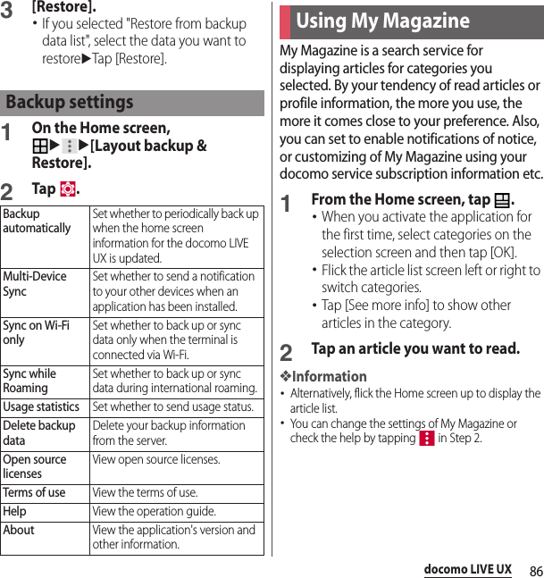 86docomo LIVE UX3[Restore].･If you selected &quot;Restore from backup data list&quot;, select the data you want to restoreuTap [Restore].1On the Home screen, uu[Layout backup &amp; Restore].2Tap .My Magazine is a search service for displaying articles for categories you selected. By your tendency of read articles or profile information, the more you use, the more it comes close to your preference. Also, you can set to enable notifications of notice, or customizing of My Magazine using your docomo service subscription information etc.1From the Home screen, tap  .･When you activate the application for the first time, select categories on the selection screen and then tap [OK].･Flick the article list screen left or right to switch categories.･Tap [See more info] to show other articles in the category.2Tap an article you want to read.❖Information･Alternatively, flick the Home screen up to display the article list.･You can change the settings of My Magazine or check the help by tapping   in Step 2.Backup settingsBackup automaticallySet whether to periodically back up when the home screen information for the docomo LIVE UX is updated.Multi-Device SyncSet whether to send a notification to your other devices when an application has been installed.Sync on Wi-Fi onlySet whether to back up or sync data only when the terminal is connected via Wi-Fi.Sync while RoamingSet whether to back up or sync data during international roaming.Usage statisticsSet whether to send usage status.Delete backup dataDelete your backup information from the server.Open source licensesView open source licenses.Terms of useView the terms of use.HelpView the operation guide.AboutView the application&apos;s version and other information.Using My Magazine