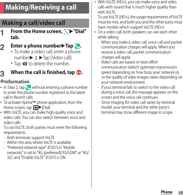 88PhonePhone1From the Home screen, u&quot;Dial&quot; tab.2Enter a phone numberuTap .･To make a video call, enter a phone numberuuTap [Video call].･Tap   to delete the number.3When the call is finished, tap  .❖Information･In Step 2, tap   without entering a phone number to enter the phone number registered as the latest call in Recent calls.･To activate Xperia™ phone application, from the Home screen, tap u[Dial].･With VoLTE, you can make high-quality voice and video calls. You can also switch between voice and video calls.To use VoLTE, both parties must meet the following requirements.- Both terminals support VoLTE- Within the area where VoLTE is available- &quot;Preferred network type&quot; (P.207) in &quot;Mobile networks&quot; is set to &quot;4G (preferred)/3G/GSM&quot; or &quot;4G/3G&quot;, and &quot;Enable VoLTE&quot; (P.207) is ON･With VoLTE (HD+), you can make voice and video calls with sound that is much higher quality than with VoLTE.To use VoLTE (HD+), the usage requirements of VoLTE must be met, and both you and the other party must have models which support VoLTE (HD+).･On a video call, both speakers can see each other while talking.- When you make a video call, voice call and packet communication charges will apply. When you receive a video call, packet communication charges will apply.- Video calls are based on best-effort communication (which optimizes transmission speed depending on how busy your network is), so the quality of video images varies depending on your network environment.- If your terminal fails to switch to the video call during a voice call, the massage appears on the screen and the voice call continues.- Since imaging for video call varies by terminal model, your terminal and the other party&apos;s terminal may show different image in scope.Making/Receiving a callMaking a call/video call