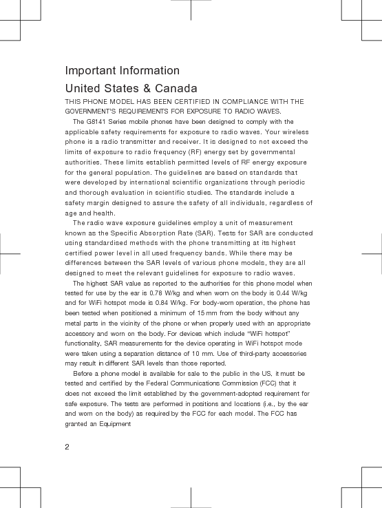Important InformationUnited States &amp; CanadaTHIS PHONE MODEL HAS BEEN CERTIFIED IN COMPLIANCE WITH THE GOVERNMENT’S REQUIREMENTS FOR EXPOSURE TO RADIO WAVES.The G8141 Series mobile phones have been designed to comply with the applicable safety requirements for exposure to radio waves. Your wireless phone is a radio transmitter and receiver. It is designed to not exceed the limits of exposure to radio frequency (RF) energy set by governmental authorities. These limits establish permitted levels of RF energy exposure for the general population. The guidelines are based on standards that were developed by international scientific organizations through periodic and thorough evaluation in scientific studies. The standards include a safety margin designed to assure the safety of all individuals, regardless of age and health.The radio wave exposure guidelines employ a unit of measurement known as the Specific Absorption Rate (SAR). Tests for SAR are conducted using standardised methods with the phone transmitting at its highest certified power level in all used frequency bands. While there may be differences between the SAR levels of various phone models, they are all designed to meet the relevant guidelines for exposure to radio waves.The highest SAR value as reported to the authorities for this phone model when tested for use by the ear is 0.78 W/kg and when worn on the body is 0.44 W/kg and for WiFi hotspot mode is 0.84 W/kg. For body-worn operation, the phone has been tested when positioned a minimum of 15 mm from the body without any metal parts in the vicinity of the phone or when properly used with an appropriate accessory and worn on the body. For devices which include “WiFi hotspot” functionality, SAR measurements for the device operating in WiFi hotspot mode were taken using a separation distance of 10 mm. Use of third-party accessories may result in different SAR levels than those reported.Before a phone model is available for sale to the public in the US, it must be tested and certified by the Federal Communications Commission (FCC) that it does not exceed the limit established by the government-adopted requirement for safe exposure. The tests are performed in positions and locations (i.e., by the ear and worn on the body) as required by the FCC for each model. The FCC has granted an Equipment2