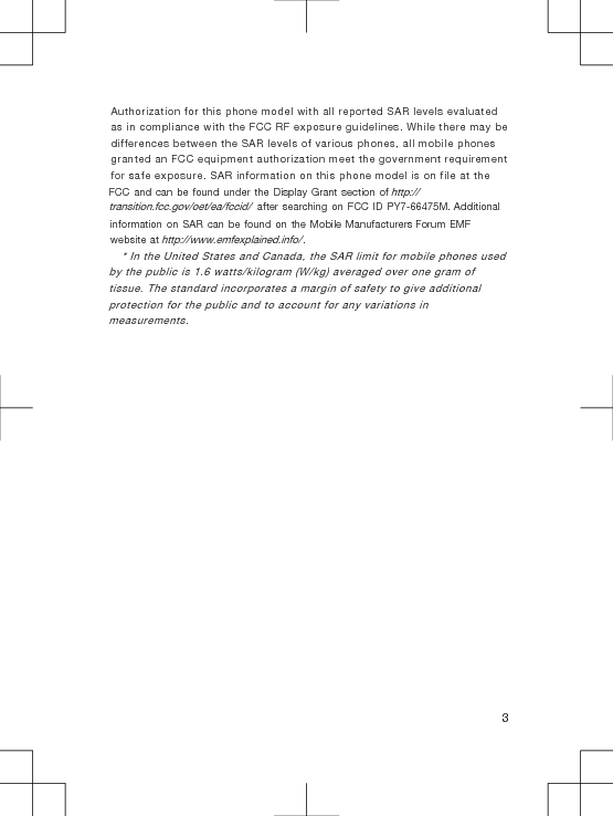 Authorization for this phone model with all reported SAR levels evaluated as in compliance with the FCC RF exposure guidelines. While there may be differences between the SAR levels of various phones, all mobile phones granted an FCC equipment authorization meet the government requirement for safe exposure. SAR information on this phone model is on file at the FCC and can be found under the Display Grant section of http://transition.fcc.gov/oet/ea/fccid/ after searching on FCC ID PY7-66475M. Additional information on SAR can be found on the Mobile Manufacturers Forum EMF website at http://www.emfexplained.info/.* In the United States and Canada, the SAR limit for mobile phones used by the public is 1.6 watts/kilogram (W/kg) averaged over one gram oftissue. The standard incorporates a margin of safety to give additionalprotection for the public and to account for any variations inmeasurements.3