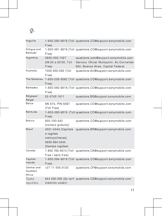 Anguilla 1-800-080-9518 (TollFree)questions.CO@support.sonymobile.comAntigua andBarbuda1-800-081-9518 (TollFree)questions.CO@support.sonymobile.comArgentina 0800-333-7427(09:00 a 20:00, TollFree)questions.com@support.sonymobile.comServicio Oficial Multipoint: Av.Corrientes654, Buenos Aires, Capital Federal.Australia 1300 650-050 (TollFree)questions.AU@support.sonymobile.comThe Bahamas 1-800-205-6062 (TollFree)questions.CO@support.sonymobile.comBarbados 1-800-082-9518 (TollFree)questions.CO@support.sonymobile.comBelgique/België02-0745 1611 questions.BE@support.sonymobile.comBelize AN 815, PIN 5597(Toll Free)questions.CO@support.sonymobile.comBermuda 1-800-083-9518 (TollFree)questions.CO@support.sonymobile.comBolivia 800-100-542(número gratuito)questions.CO@support.sonymobile.comBrasil 4001-0444 (Capitaise regiõesmetropolitanas)0800 884 0444(Demais regiões)questions.BR@support.sonymobile.comCanada 1 866 766 9374 (TollFree / sans frais)questions.CA@support.sonymobile.comCaymanIslands1-800-084-9518 (TollFree)questions.CO@support.sonymobile.comCentral andSouthernAfrica+27 11 506 0123 questions.CF@support.sonymobile.comČeskárepublika844 550 055 (Za tarifmístního volání)questions.CZ@support.sonymobile.com11