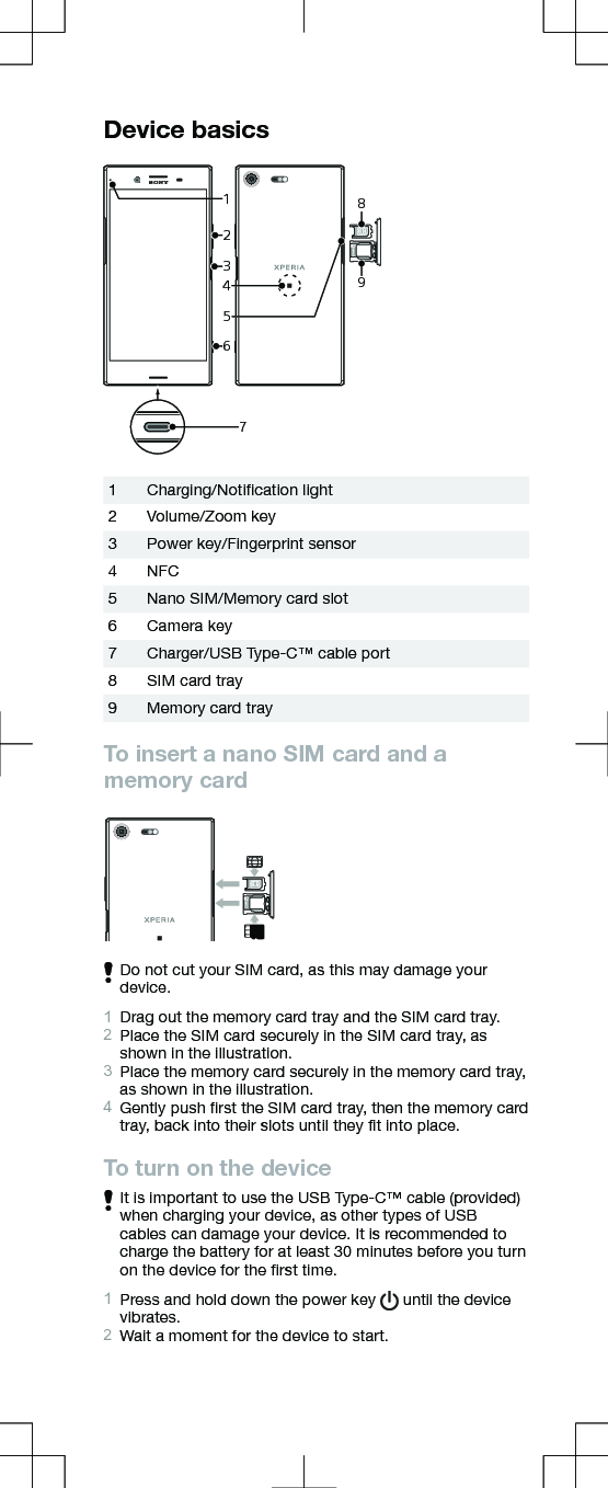 Device basicsSIMmicroSD2134657891Charging/Notiﬁcation light2 Volume/Zoom key3 Power key/Fingerprint sensor4 NFC5 Nano SIM/Memory card slot6 Camera key7 Charger/USB Type-C™ cable port8 SIM card tray9 Memory card trayTo insert a nano SIM card and amemory cardSIMmicroSDDo not cut your SIM card, as this may damage yourdevice.1Drag out the memory card tray and the SIM card tray.2Place the SIM card securely in the SIM card tray, asshown in the illustration.3Place the memory card securely in the memory card tray,as shown in the illustration.4Gently push ﬁrst the SIM card tray, then the memory cardtray, back into their slots until they ﬁt into place.To turn on the deviceIt is important to use the USB Type-C™ cable (provided)when charging your device, as other types of USBcables can damage your device. It is recommended tocharge the battery for at least 30 minutes before you turnon the device for the ﬁrst time.1Press and hold down the power key   until the devicevibrates.2Wait a moment for the device to start.