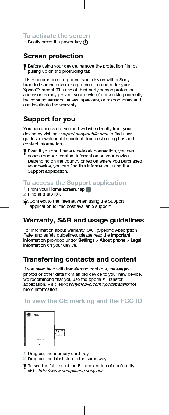 To activate the screen•Brieﬂy press the power key  .Screen protectionBefore using your device, remove the protection ﬁlm bypulling up on the protruding tab.It is recommended to protect your device with a Sonybranded screen cover or a protector intended for yourXperia™ model. The use of third party screen protectionaccessories may prevent your device from working correctlyby covering sensors, lenses, speakers, or microphones andcan invalidate the warranty.Support for youYou can access our support website directly from yourdevice by visiting support.sonymobile.com to ﬁnd userguides, downloadable content, troubleshooting tips andcontact information.Even if you don’t have a network connection, you canaccess support contact information on your device.Depending on the country or region where you purchasedyour device, you can ﬁnd this information using theSupport application.To access the Support application1From your Home screen, tap  .2Find and tap  .Connect to the internet when using the Supportapplication for the best available support.Warranty, SAR and usage guidelinesFor information about warranty, SAR (Speciﬁc AbsorptionRate) and safety guidelines, please read the Importantinformation provided under Settings &gt; About phone &gt; Legalinformation on your device.Transferring contacts and contentIf you need help with transferring contacts, messages,photos or other data from an old device to your new device,we recommend that you use the Xperia™ Transferapplication. Visit www.sonymobile.com/xperiatransfer formore information.To view the CE marking and the FCC ID1Drag out the memory card tray.2Drag out the label strip in the same way.To see the full text of the EU declaration of conformity,visit: http://www.compliance.sony.de/