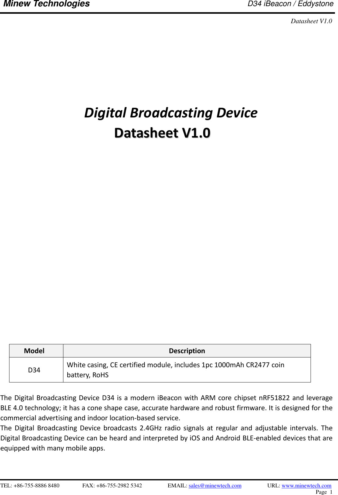    TEL: +86-755-8886 8480              FAX: +86-755-2982 5342              EMAIL: sales@minewtech.com           URL: www.minewtech.com Page  1  Minew Technologies D34 iBeacon / Eddystone Datasheet V1.0                          Digital Broadcasting Device DDaattaasshheeeett  VV11..00                       Model Description D34 White casing, CE certified module, includes 1pc 1000mAh CR2477 coin battery, RoHS  The Digital Broadcasting Device D34 is a  modern iBeacon with ARM core chipset nRF51822  and leverage BLE 4.0 technology; it has a cone shape case, accurate hardware and robust firmware. It is designed for the commercial advertising and indoor location-based service. The  Digital  Broadcasting  Device  broadcasts  2.4GHz  radio  signals  at  regular  and  adjustable  intervals.  The Digital Broadcasting Device can be heard and interpreted by iOS and Android BLE-enabled devices that are equipped with many mobile apps.  