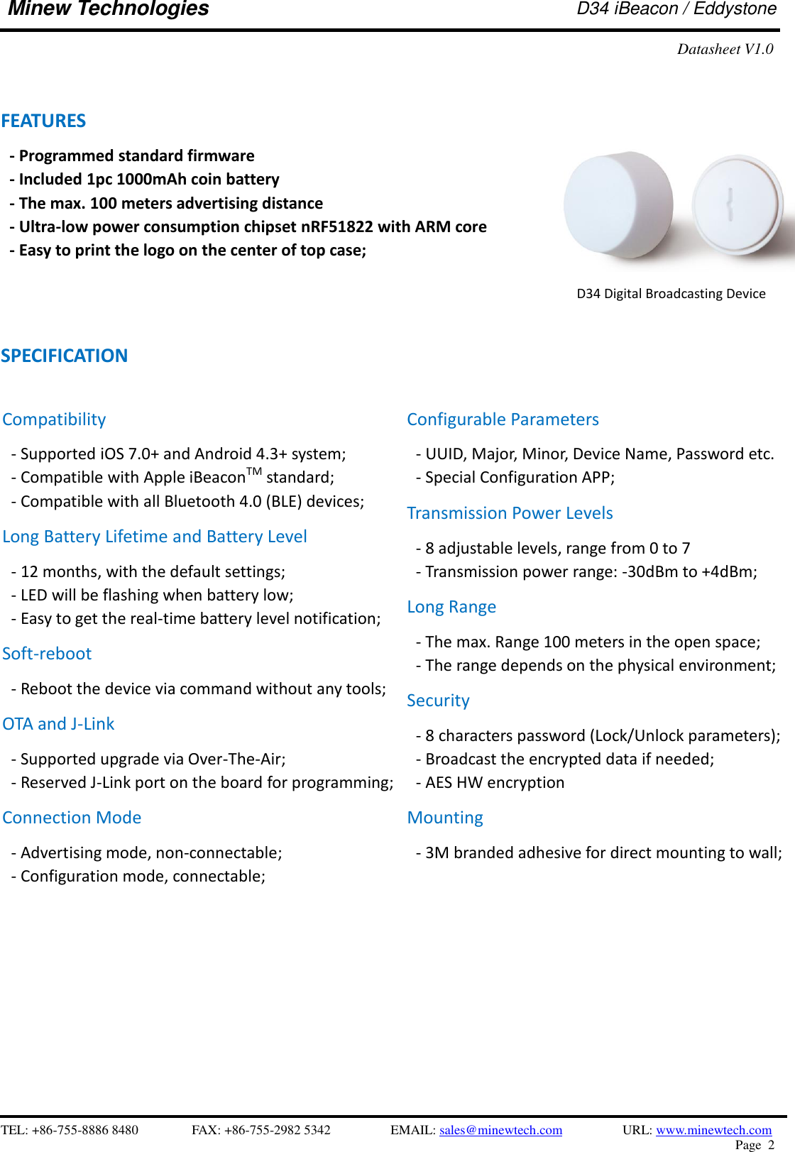    TEL: +86-755-8886 8480              FAX: +86-755-2982 5342              EMAIL: sales@minewtech.com           URL: www.minewtech.com Page  2  Minew Technologies D34 iBeacon / Eddystone Datasheet V1.0  FEATURES   - Programmed standard firmware   - Included 1pc 1000mAh coin battery - The max. 100 meters advertising distance - Ultra-low power consumption chipset nRF51822 with ARM core - Easy to print the logo on the center of top case;    SPECIFICATION                                                   D34 Digital Broadcasting Device  Compatibility - Supported iOS 7.0+ and Android 4.3+ system; - Compatible with Apple iBeaconTM standard;   - Compatible with all Bluetooth 4.0 (BLE) devices; Long Battery Lifetime and Battery Level - 12 months, with the default settings; - LED will be flashing when battery low; - Easy to get the real-time battery level notification; Soft-reboot   - Reboot the device via command without any tools;   OTA and J-Link - Supported upgrade via Over-The-Air;   - Reserved J-Link port on the board for programming;   Connection Mode - Advertising mode, non-connectable;   - Configuration mode, connectable;   Configurable Parameters - UUID, Major, Minor, Device Name, Password etc. - Special Configuration APP; Transmission Power Levels - 8 adjustable levels, range from 0 to 7 - Transmission power range: -30dBm to +4dBm;   Long Range - The max. Range 100 meters in the open space;   - The range depends on the physical environment; Security - 8 characters password (Lock/Unlock parameters);   - Broadcast the encrypted data if needed; - AES HW encryption Mounting - 3M branded adhesive for direct mounting to wall;     