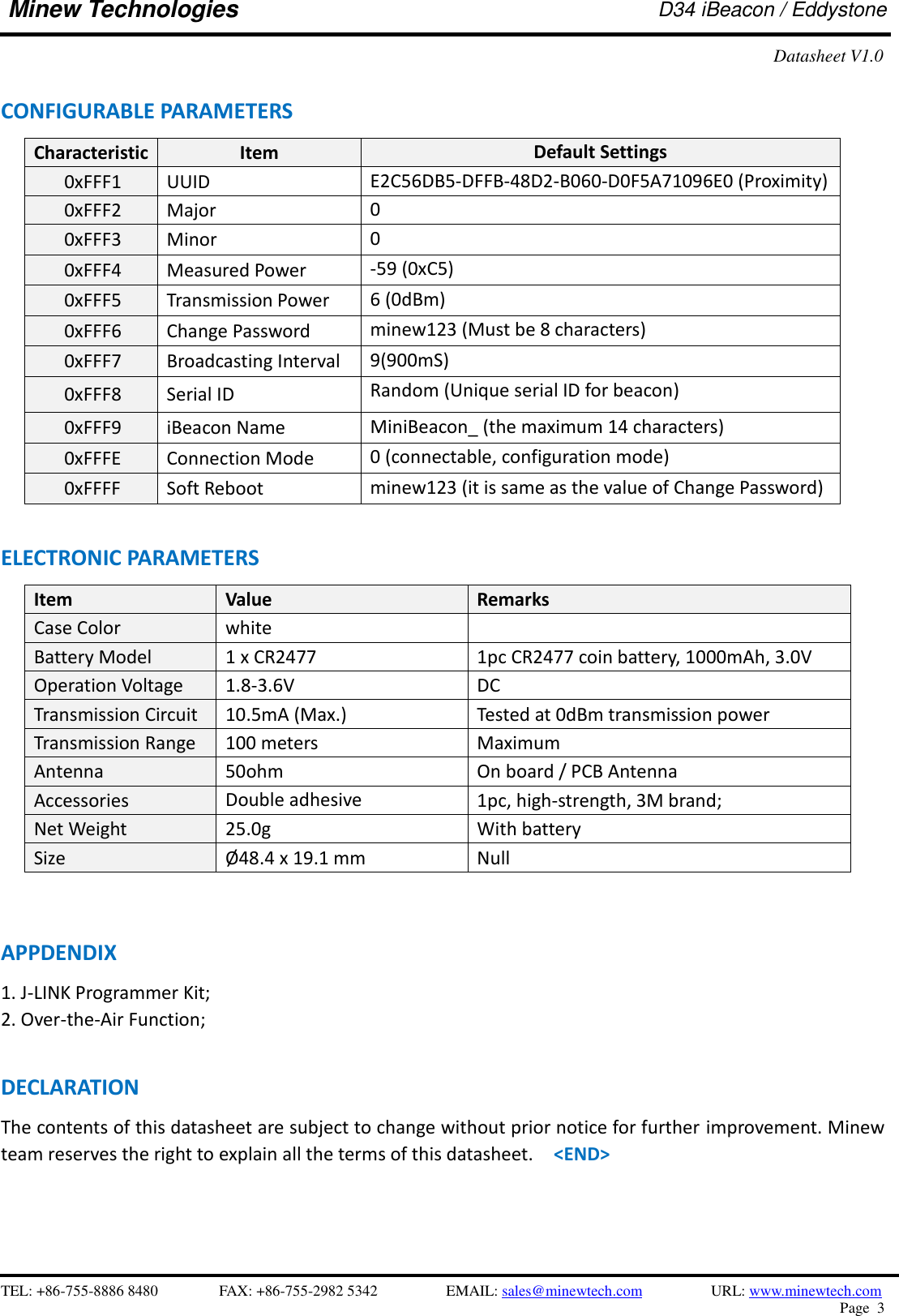    TEL: +86-755-8886 8480              FAX: +86-755-2982 5342              EMAIL: sales@minewtech.com           URL: www.minewtech.com Page  3  Minew Technologies D34 iBeacon / Eddystone Datasheet V1.0  CONFIGURABLE PARAMETERS                                                 Characteristic Item Default Settings 0xFFF1 UUID   E2C56DB5-DFFB-48D2-B060-D0F5A71096E0 (Proximity)    0xFFF2 Major 0    0xFFF3 Minor 0    0xFFF4 Measured Power -59 (0xC5)    0xFFF5 Transmission Power 6 (0dBm)    0xFFF6 Change Password minew123 (Must be 8 characters)    0xFFF7 Broadcasting Interval 9(900mS)    0xFFF8 Serial ID Random (Unique serial ID for beacon)    0xFFF9 iBeacon Name MiniBeacon_ (the maximum 14 characters)    0xFFFE Connection Mode 0 (connectable, configuration mode)    0xFFFF Soft Reboot   minew123 (it is same as the value of Change Password)  ELECTRONIC PARAMETERS Item   Value Remarks Case Color white  Battery Model 1 x CR2477 1pc CR2477 coin battery, 1000mAh, 3.0V Operation Voltage 1.8-3.6V DC Transmission Circuit 10.5mA (Max.) Tested at 0dBm transmission power Transmission Range 100 meters Maximum Antenna 50ohm On board / PCB Antenna Accessories Double adhesive   1pc, high-strength, 3M brand; Net Weight 25.0g With battery Size Ø 48.4 x 19.1 mm Null      APPDENDIX 1. J-LINK Programmer Kit;   2. Over-the-Air Function;  DECLARATION The contents of this datasheet are subject to change without prior notice for further improvement. Minew team reserves the right to explain all the terms of this datasheet.  &lt;END&gt; 