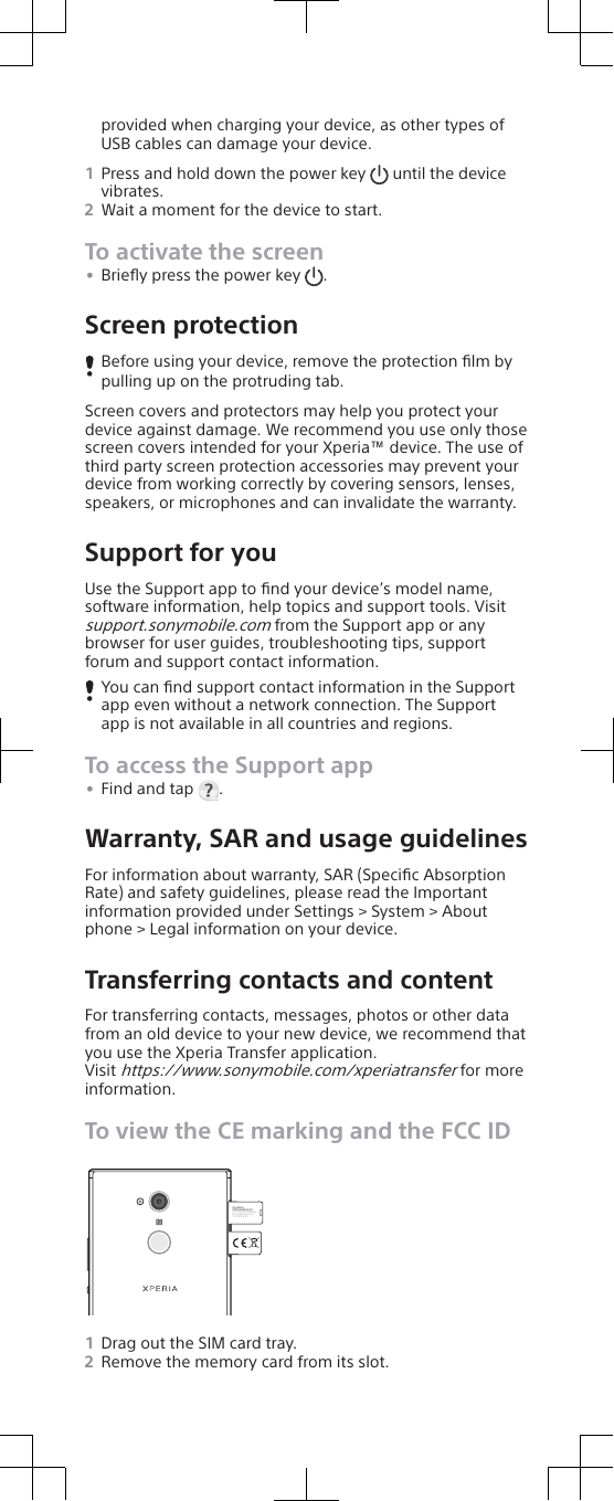 provided when charging your device, as other types ofUSB cables can damage your device.1Press and hold down the power key   until the devicevibrates.2Wait a moment for the device to start.To activate the screen•Brieﬂy press the power key  .Screen protectionBefore using your device, remove the protection ﬁlm bypulling up on the protruding tab.Screen covers and protectors may help you protect yourdevice against damage. We recommend you use only thosescreen covers intended for your Xperia™ device. The use ofthird party screen protection accessories may prevent yourdevice from working correctly by covering sensors, lenses,speakers, or microphones and can invalidate the warranty.Support for youUse the Support app to ﬁnd your device’s model name,software information, help topics and support tools. Visitsupport.sonymobile.com from the Support app or anybrowser for user guides, troubleshooting tips, supportforum and support contact information.You can ﬁnd support contact information in the Supportapp even without a network connection. The Supportapp is not available in all countries and regions.To access the Support app•Find and tap  .Warranty, SAR and usage guidelinesFor information about warranty, SAR (Speciﬁc AbsorptionRate) and safety guidelines, please read the Importantinformation provided under Settings &gt; System &gt; Aboutphone &gt; Legal information on your device.Transferring contacts and contentFor transferring contacts, messages, photos or other datafrom an old device to your new device, we recommend thatyou use the Xperia Transfer application.Visit https://www.sonymobile.com/xperiatransfer for moreinformation.To view the CE marking and the FCC IDShinagawa-ku Tokyo,140-0002 JapanSony MobileCommunications Inc.4-12-3 Higashi-Shinagawa,1Drag out the SIM card tray.2Remove the memory card from its slot.