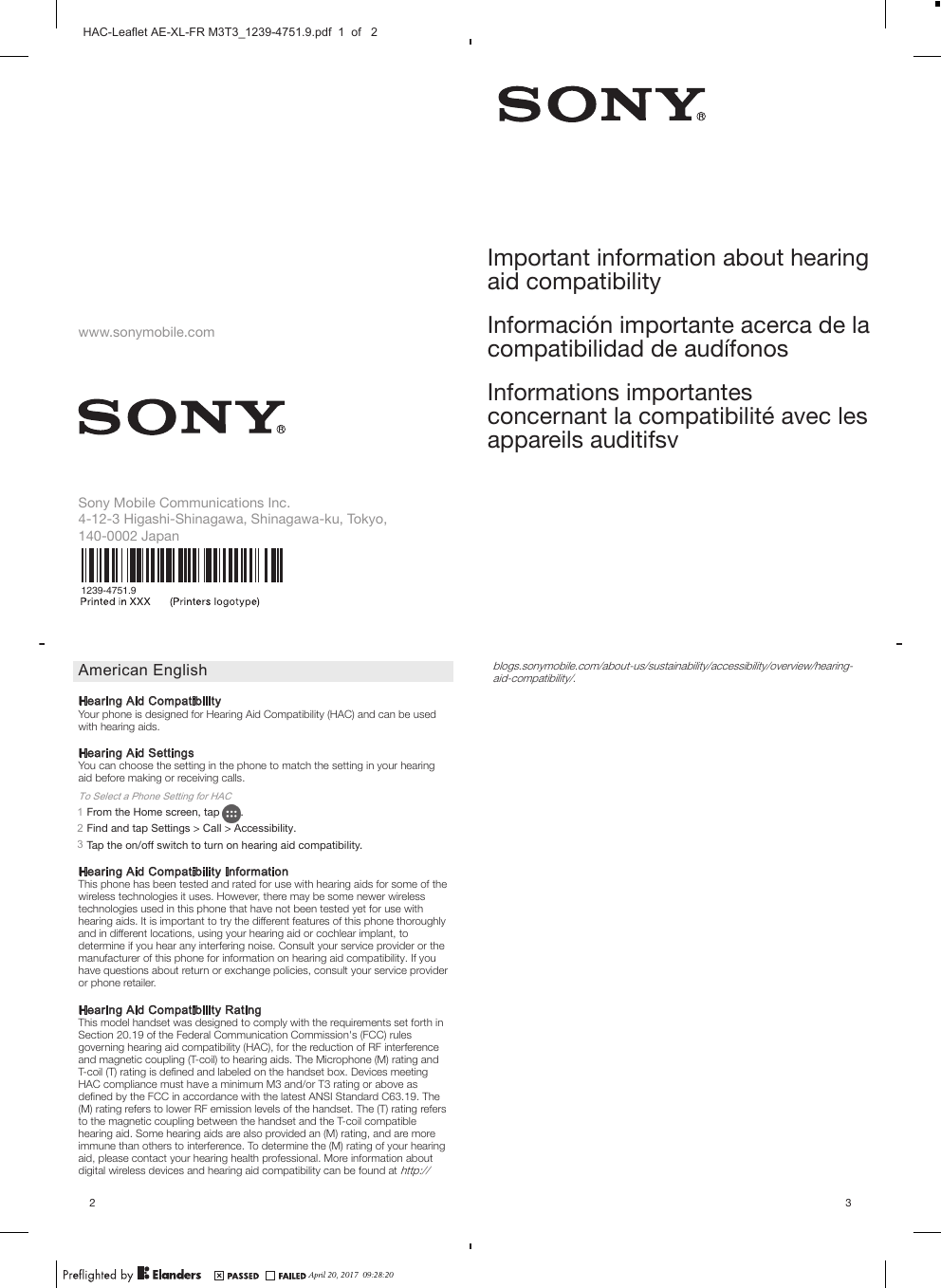 www.sonymobile.comSony Mobile Communications Inc.4-12-3 Higashi-Shinagawa, Shinagawa-ku, Tokyo,140-0002 Japan1239-4751.9American EnglishHearing Aid CompatibilityYour phone is designed for Hearing Aid Compatibility (HAC) and can be usedwith hearing aids.Hearing Aid SettingsYou can choose the setting in the phone to match the setting in your hearingaid before making or receiving calls.To Select a Phone Setting for HAC1From the Home screen, tap  .2Find and tap Settings &gt; Call &gt; Accessibility.3Tap the on/off switch to turn on hearing aid compatibility.Hearing Aid Compatibility InformationThis phone has been tested and rated for use with hearing aids for some of thewireless technologies it uses. However, there may be some newer wirelesstechnologies used in this phone that have not been tested yet for use withhearing aids. It is important to try the different features of this phone thoroughlyand in different locations, using your hearing aid or cochlear implant, todetermine if you hear any interfering noise. Consult your service provider or themanufacturer of this phone for information on hearing aid compatibility. If youhave questions about return or exchange policies, consult your service provideror phone retailer.Hearing Aid Compatibility RatingThis model handset was designed to comply with the requirements set forth inSection 20.19 of the Federal Communication Commission&apos;s (FCC) rulesgoverning hearing aid compatibility (HAC), for the reduction of RF interferenceand magnetic coupling (T-coil) to hearing aids. The Microphone (M) rating andT-coil (T) rating is deﬁned and labeled on the handset box. Devices meetingHAC compliance must have a minimum M3 and/or T3 rating or above asdeﬁned by the FCC in accordance with the latest ANSI Standard C63.19. The(M) rating refers to lower RF emission levels of the handset. The (T) rating refersto the magnetic coupling between the handset and the T-coil compatiblehearing aid. Some hearing aids are also provided an (M) rating, and are moreimmune than others to interference. To determine the (M) rating of your hearingaid, please contact your hearing health professional. More information aboutdigital wireless devices and hearing aid compatibility can be found at http://2Important information about hearingaid compatibilityInformación importante acerca de lacompatibilidad de audífonosInformations importantesconcernant la compatibilité avec lesappareils auditifsvblogs.sonymobile.com/about-us/sustainability/accessibility/overview/hearing-aid-compatibility/.3April 20, 2017  09:28:20HAC-Leaflet AE-XL-FR M3T3_1239-4751.9.pdf  1  of   2