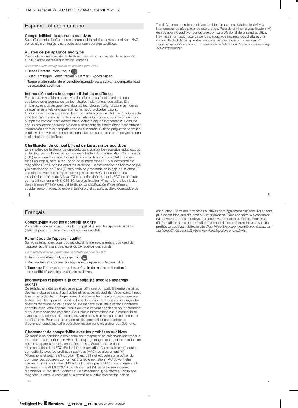 Español LatinoamericanoCompatibilidad de aparatos auditivosSu teléfono está diseñado para la compatibilidad de aparatos auditivos (HAC,por su sigla en inglés) y se puede usar con aparatos auditivos.Ajustes de los aparatos auditivosPuede elegir que el ajuste del teléfono coincida con el ajuste de su aparatoauditivo antes de realizar o recibir llamadas.Seleccionar una configuración de teléfono para HAC1Desde Pantalla Inicio, toque  .2Busque y toque Configuración &gt; Llamar &gt; Accesibilidad.3Toque el alternador de encendido/apagado para activar la compatibilidadde aparatos auditivos.Información sobre la compatibilidad de audífonosEste teléfono ha sido probado y caliﬁcado para su funcionamiento conaudífonos para algunas de las tecnologías inalámbricas que utiliza. Sinembargo, es posible que haya algunas tecnologías inalámbricas más nuevasusadas en este teléfono que aún no han sido probadas para sufuncionamiento con audífonos. Es importante probar las distintas funciones deeste teléfono minuciosamente y en distintas ubicaciones, usando su audífonoo implante coclear, para determinar si detecta alguna interferencia. Consultecon su proveedor de servicio o con el fabricante de este teléfono para obtenerinformación sobre la compatibilidad de audífonos. Si tiene preguntas sobre laspolíticas de devolución o cambio, consulte con su proveedor de servicio o conel distribuidor del teléfono.Clasificación de compatibilidad de los aparatos auditivosEste modelo de teléfono fue diseñado para cumplir los requisitos establecidosen la Sección 20.19 de las normas de la Federal Communication Commission(FCC) que rigen la compatibilidad de los aparatos auditivos (HAC, por sussiglas en inglés), para la reducción de la interferencia RF y el acoplamientomagnético (T-coil) con los aparatos auditivos. La clasiﬁcación de Micrófono (M)y la clasiﬁcación de T-coil (T) está deﬁnida y marcada en la caja del teléfono.Los dispositivos que cumplen los requisitos de HAC deben tener unaclasiﬁcación mínima de M3 y/o T3 o superior deﬁnida por la FCC de acuerdocon la última norma ANSI C63.19. La clasiﬁcación (M) se reﬁere a los nivelesde emisiones RF inferiores del teléfono. La clasiﬁcación (T) se reﬁere alacoplamiento magnético entre el teléfono y el aparato auditivo compatible de4FrançaisCompatibilité avec les appareils auditifsVotre téléphone est conçu pour la compatibilité avec les appareils auditifs(HAC) et peut être utilisé avec des appareils auditifs.Paramètres de l&apos;appareil auditifSur votre téléphone, vous pouvez choisir le même paramètre que celui del&apos;appareil auditif avant de passer ou de recevoir des appels.Pour sélectionner un paramètre de téléphone pour la HAC1Dans Écran d’accueil, appuyez sur  .2Recherchez et appuyez sur Réglages &gt; Appeler &gt; Accessibilité.3Tapez sur l’interrupteur marche-arrêt aﬁn de mettre en fonction lacompatibilité avec les prothèses auditives.Informations relatives à la compatibilité avec les appareilsauditifsCe téléphone a été testé et classé pour offrir une compatibilité entre certainesdes technologies sans ﬁl qu&apos;il utilise et les appareils auditifs. Cependant, il peutfaire appel à des technologies sans ﬁl plus récentes qui n&apos;ont pas encore ététestées avec les appareils auditifs. Il est donc important que vous essayiez lesdiverses fonctions de ce téléphone, de manière exhaustive et dans différentsendroits, avec votre appareil auditif ou votre implant cochléaire pour déterminersi vous entendez des parasites. Pour plus d&apos;informations sur la compatibilitéavec les appareils auditifs, consultez votre opérateur réseau ou le fabricant dece téléphone. Pour toute question relative aux politiques de retour etd&apos;échange, consultez votre opérateur réseau ou le revendeur du téléphone.Classement de compatibilité avec les prothèses auditivesCe modèle de combiné a été conçu pour respecter les exigences relatives à laréduction des interférences RF et du couplage magnétique (bobine d&apos;induction)pour les appareils auditifs, énoncées dans la Section 20.19 de laréglementation de la FCC (Federal Communication Commission) régissant lacompatibilité avec les prothèses auditives (HAC). Le classement (M)Microphone et bobine d&apos;induction (T) est déﬁni et étiqueté sur le boîtier ducombiné. Les appareils conformes à la réglementation HAC doivent êtreclassés au moins au niveau M3 et/ou T3 déﬁni par la FCC conformément à ladernière norme ANSI C63.19. Le classement (M) se réfère aux niveauxd&apos;émission RF réduits du combiné. Le classement (T) se réfère au couplagemagnétique entre le combiné et la prothèse auditive compatible bobine6T-coil. Algunos aparatos auditivos también tienen una clasiﬁcación(M) y lainterferencia los afecta menos que a otros. Para determinar la clasiﬁcación (M)de sus aparato auditivo, contáctese con su profesional de la salud auditiva.Hay más información acerca de los dispositivos inalámbricos digitales y lacompatibilidad de los aparatos auditivos se puede encontrar en http://blogs.sonymobile.com/about-us/sustainability/accessibility/overview/hearing-aid-compatibility/.5d&apos;induction. Certaines prothèses auditives sont également classées (M) et sontplus insensibles que d&apos;autres aux interférences. Pour connaître le classement(M) de votre prothèse auditive, contactez votre audioprothésiste. Pour plusd’informations sur la compatibilité des appareils sans ﬁl numériques avec lesprothèses auditives, visitez le site Web http://blogs.sonymobile.com/about-us/sustainability/accessibility/overview/hearing-aid-compatibility/.7April 20, 2017  09:28:20HAC-Leaflet AE-XL-FR M3T3_1239-4751.9.pdf  2  of   2