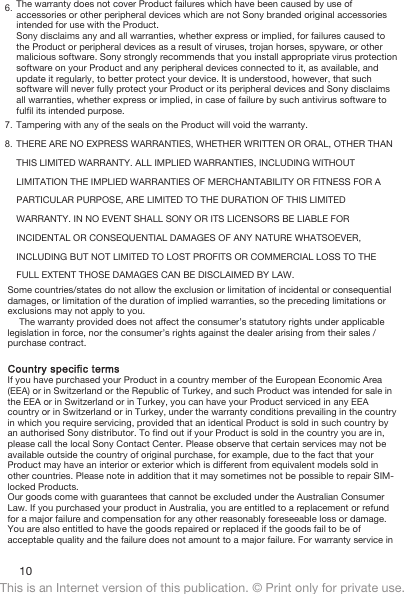 6. The warranty does not cover Product failures which have been caused by use ofaccessories or other peripheral devices which are not Sony branded original accessoriesintended for use with the Product.Sony disclaims any and all warranties, whether express or implied, for failures caused tothe Product or peripheral devices as a result of viruses, trojan horses, spyware, or othermalicious software. Sony strongly recommends that you install appropriate virus protectionsoftware on your Product and any peripheral devices connected to it, as available, andupdate it regularly, to better protect your device. It is understood, however, that suchsoftware will never fully protect your Product or its peripheral devices and Sony disclaimsall warranties, whether express or implied, in case of failure by such antivirus software tofulfil its intended purpose.7. Tampering with any of the seals on the Product will void the warranty.8. THERE ARE NO EXPRESS WARRANTIES, WHETHER WRITTEN OR ORAL, OTHER THANTHIS LIMITED WARRANTY. ALL IMPLIED WARRANTIES, INCLUDING WITHOUTLIMITATION THE IMPLIED WARRANTIES OF MERCHANTABILITY OR FITNESS FOR APARTICULAR PURPOSE, ARE LIMITED TO THE DURATION OF THIS LIMITEDWARRANTY. IN NO EVENT SHALL SONY OR ITS LICENSORS BE LIABLE FORINCIDENTAL OR CONSEQUENTIAL DAMAGES OF ANY NATURE WHATSOEVER,INCLUDING BUT NOT LIMITED TO LOST PROFITS OR COMMERCIAL LOSS TO THEFULL EXTENT THOSE DAMAGES CAN BE DISCLAIMED BY LAW.Some countries/states do not allow the exclusion or limitation of incidental or consequentialdamages, or limitation of the duration of implied warranties, so the preceding limitations orexclusions may not apply to you.The warranty provided does not affect the consumer’s statutory rights under applicablelegislation in force, nor the consumer’s rights against the dealer arising from their sales /purchase contract.Country specific termsIf you have purchased your Product in a country member of the European Economic Area(EEA) or in Switzerland or the Republic of Turkey, and such Product was intended for sale inthe EEA or in Switzerland or in Turkey, you can have your Product serviced in any EEAcountry or in Switzerland or in Turkey, under the warranty conditions prevailing in the countryin which you require servicing, provided that an identical Product is sold in such country byan authorised Sony distributor. To find out if your Product is sold in the country you are in,please call the local Sony Contact Center. Please observe that certain services may not beavailable outside the country of original purchase, for example, due to the fact that yourProduct may have an interior or exterior which is different from equivalent models sold inother countries. Please note in addition that it may sometimes not be possible to repair SIM-locked Products.Our goods come with guarantees that cannot be excluded under the Australian ConsumerLaw. If you purchased your product in Australia, you are entitled to a replacement or refundfor a major failure and compensation for any other reasonably foreseeable loss or damage.You are also entitled to have the goods repaired or replaced if the goods fail to be ofacceptable quality and the failure does not amount to a major failure. For warranty service in10This is an Internet version of this publication. © Print only for private use.