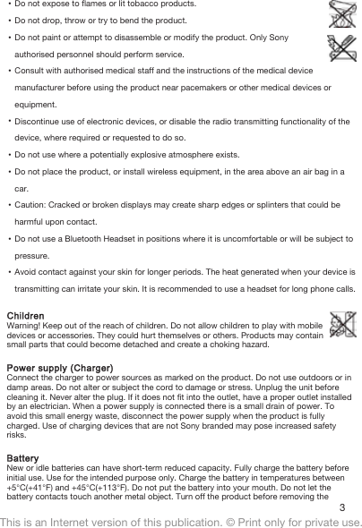 •Do not expose to flames or lit tobacco products.•Do not drop, throw or try to bend the product.•Do not paint or attempt to disassemble or modify the product. Only Sonyauthorised personnel should perform service.•Consult with authorised medical staff and the instructions of the medical devicemanufacturer before using the product near pacemakers or other medical devices orequipment.•Discontinue use of electronic devices, or disable the radio transmitting functionality of thedevice, where required or requested to do so.•Do not use where a potentially explosive atmosphere exists.•Do not place the product, or install wireless equipment, in the area above an air bag in acar.•Caution: Cracked or broken displays may create sharp edges or splinters that could beharmful upon contact.•Do not use a Bluetooth Headset in positions where it is uncomfortable or will be subject topressure.•Avoid contact against your skin for longer periods. The heat generated when your device istransmitting can irritate your skin. It is recommended to use a headset for long phone calls.ChildrenWarning! Keep out of the reach of children. Do not allow children to play with mobiledevices or accessories. They could hurt themselves or others. Products may containsmall parts that could become detached and create a choking hazard.Power supply (Charger)Connect the charger to power sources as marked on the product. Do not use outdoors or indamp areas. Do not alter or subject the cord to damage or stress. Unplug the unit beforecleaning it. Never alter the plug. If it does not fit into the outlet, have a proper outlet installedby an electrician. When a power supply is connected there is a small drain of power. Toavoid this small energy waste, disconnect the power supply when the product is fullycharged. Use of charging devices that are not Sony branded may pose increased safetyrisks.BatteryNew or idle batteries can have short-term reduced capacity. Fully charge the battery beforeinitial use. Use for the intended purpose only. Charge the battery in temperatures between+5°C(+41°F) and +45°C(+113°F). Do not put the battery into your mouth. Do not let thebattery contacts touch another metal object. Turn off the product before removing the 3This is an Internet version of this publication. © Print only for private use.