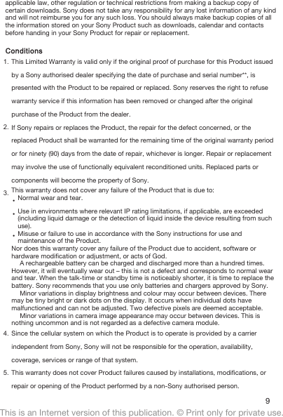 applicable law, other regulation or technical restrictions from making a backup copy ofcertain downloads. Sony does not take any responsibility for any lost information of any kindand will not reimburse you for any such loss. You should always make backup copies of allthe information stored on your Sony Product such as downloads, calendar and contactsbefore handing in your Sony Product for repair or replacement.Conditions1. This Limited Warranty is valid only if the original proof of purchase for this Product issuedby a Sony authorised dealer specifying the date of purchase and serial number**, ispresented with the Product to be repaired or replaced. Sony reserves the right to refusewarranty service if this information has been removed or changed after the originalpurchase of the Product from the dealer.2. If Sony repairs or replaces the Product, the repair for the defect concerned, or thereplaced Product shall be warranted for the remaining time of the original warranty periodor for ninety (90) days from the date of repair, whichever is longer. Repair or replacementmay involve the use of functionally equivalent reconditioned units. Replaced parts orcomponents will become the property of Sony.3. This warranty does not cover any failure of the Product that is due to:•Normal wear and tear.•Use in environments where relevant IP rating limitations, if applicable, are exceeded(including liquid damage or the detection of liquid inside the device resulting from suchuse).•Misuse or failure to use in accordance with the Sony instructions for use andmaintenance of the Product.Nor does this warranty cover any failure of the Product due to accident, software orhardware modification or adjustment, or acts of God.A rechargeable battery can be charged and discharged more than a hundred times.However, it will eventually wear out – this is not a defect and corresponds to normal wearand tear. When the talk-time or standby time is noticeably shorter, it is time to replace thebattery. Sony recommends that you use only batteries and chargers approved by Sony.Minor variations in display brightness and colour may occur between devices. Theremay be tiny bright or dark dots on the display. It occurs when individual dots havemalfunctioned and can not be adjusted. Two defective pixels are deemed acceptable.Minor variations in camera image appearance may occur between devices. This isnothing uncommon and is not regarded as a defective camera module.4. Since the cellular system on which the Product is to operate is provided by a carrierindependent from Sony, Sony will not be responsible for the operation, availability,coverage, services or range of that system.5. This warranty does not cover Product failures caused by installations, modifications, orrepair or opening of the Product performed by a non-Sony authorised person.9This is an Internet version of this publication. © Print only for private use.