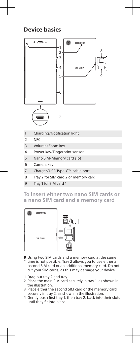 Device basicsSIM3142658971Charging/Notiﬁcation light2 NFC3 Volume/Zoom key4 Power key/Fingerprint sensor5 Nano SIM/Memory card slot6 Camera key7 Charger/USB Type-C™ cable port8 Tray 2 for SIM card 2 or memory card9 Tray 1 for SIM card 1To insert either two nano SIM cards ora nano SIM card and a memory cardSIMUsing two SIM cards and a memory card at the sametime is not possible. Tray 2 allows you to use either asecond SIM card or an additional memory card. Do notcut your SIM cards, as this may damage your device.1Drag out tray 2 and tray 1.2Place the main SIM card securely in tray 1, as shown inthe illustration.3Place either the second SIM card or the memory cardsecurely in tray 2, as shown in the illustration.4Gently push ﬁrst tray 1, then tray 2, back into their slotsuntil they ﬁt into place.