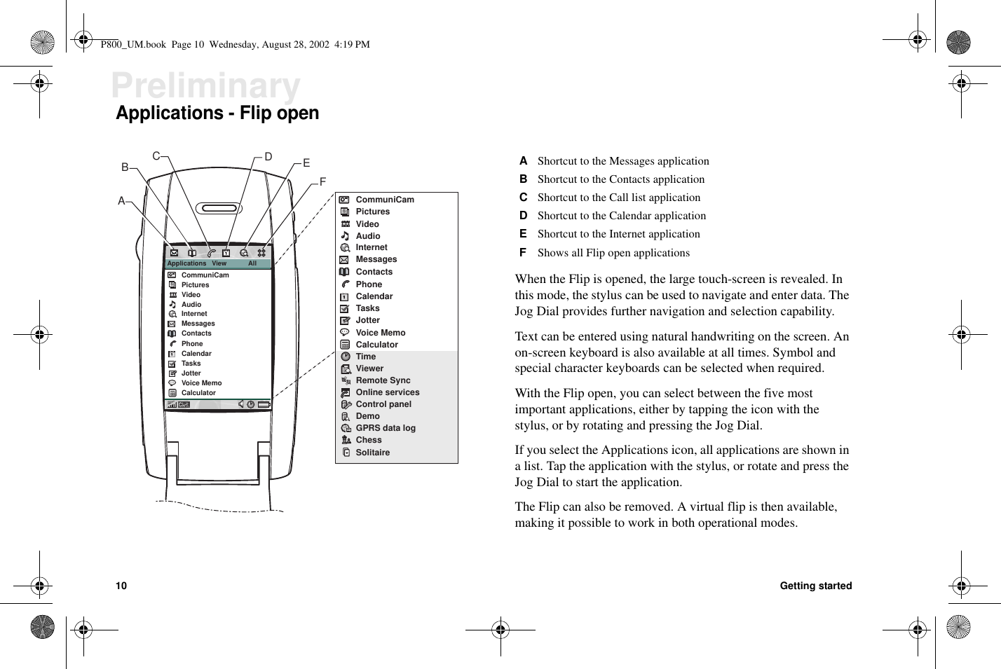 10 Getting startedPreliminaryApplications - Flip openWhen the Flip is opened, the large touch-screen is revealed. Inthis mode, the stylus can be used to navigate and enter data. TheJog Dial provides further navigation and selection capability.Text can be entered using natural handwriting on the screen. Anon-screen keyboard is also available at all times. Symbol andspecial character keyboards can be selected when required.With the Flip open, you can select between the five mostimportant applications, either by tapping the icon with thestylus, or by rotating and pressing the Jog Dial.If you select the Applications icon, all applications are shown ina list. Tap the application with the stylus, or rotate and press theJog Dial to start the application.The Flip can also be removed. A virtual flip is then available,making it possible to work in both operational modes.CommuniCamPicturesVideoAudioInternetMessagesContactsPhoneCalendarTasksJotterVoice MemoCalculatorTimeViewerRemote SyncOnline servicesControl panelDemoGPRS data logChessSolitaireApplications   View            AllCommuniCamPicturesVideoAudioInternetMessagesContactsPhoneCalendarTasksJotterVoice MemoCalculatorCEDFBAAShortcut to the Messages applicationBShortcut to the Contacts applicationCShortcut to the Call list applicationDShortcut to the Calendar applicationEShortcut to the Internet applicationFShows all Flip open applicationsP800_UM.book Page 10 Wednesday, August 28, 2002 4:19 PM