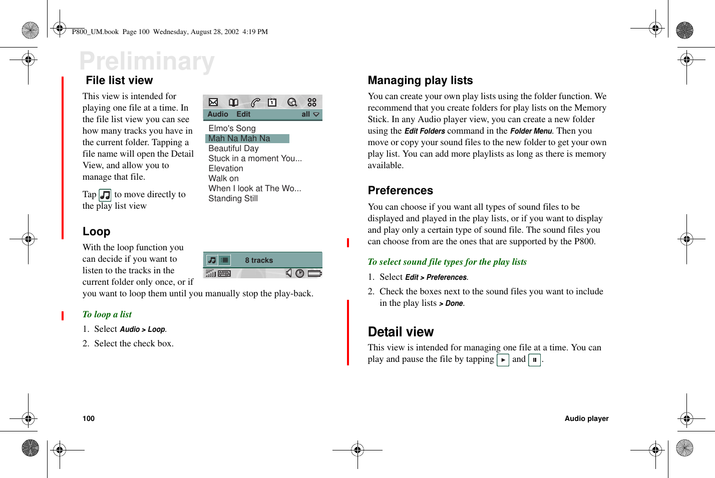 100 Audio playerPreliminaryFile list viewThis view is intended forplaying one file at a time. Inthe file list view you can seehow many tracks you have inthe current folder. Tapping afile name will open the DetailView, and allow you tomanage that file.Tap to move directly tothe play list viewLoopWith the loop function youcan decide if you want tolisten to the tracks in thecurrent folder only once, or ifyou want to loop them until you manually stop the play-back.To loop a list1. SelectAudio &gt; Loop.2. Select the check box.Managing play listsYou can create your own play lists using the folder function. Werecommend that you create folders for play lists on the MemoryStick. In any Audio player view, you can create a new folderusing theEdit Folderscommand in theFolder Menu.Thenyoumove or copy your sound files to the new folder to get your ownplay list. You can add more playlists as long as there is memoryavailable.PreferencesYou can choose if you want all types of sound files to bedisplayed and played in the play lists, or if you want to displayandplayonlyacertaintypeofsoundfile.Thesoundfilesyoucan choose from are the ones that are supported by the P800.To select sound file types for the play lists1. SelectEdit &gt; Preferences.2. Check the boxes next to the sound files you want to includein the play lists&gt; Done.Detail viewThis view is intended for managing one file at a time. You canplay and pause the file by tapping and . Audio    Edit                         all8 tracksElmo&apos;s SongMah Na Mah NaBeautiful DayStuck in a moment You...ElevationWalk onWhen I look at The Wo...Standing StillP800_UM.book Page 100 Wednesday, August 28, 2002 4:19 PM