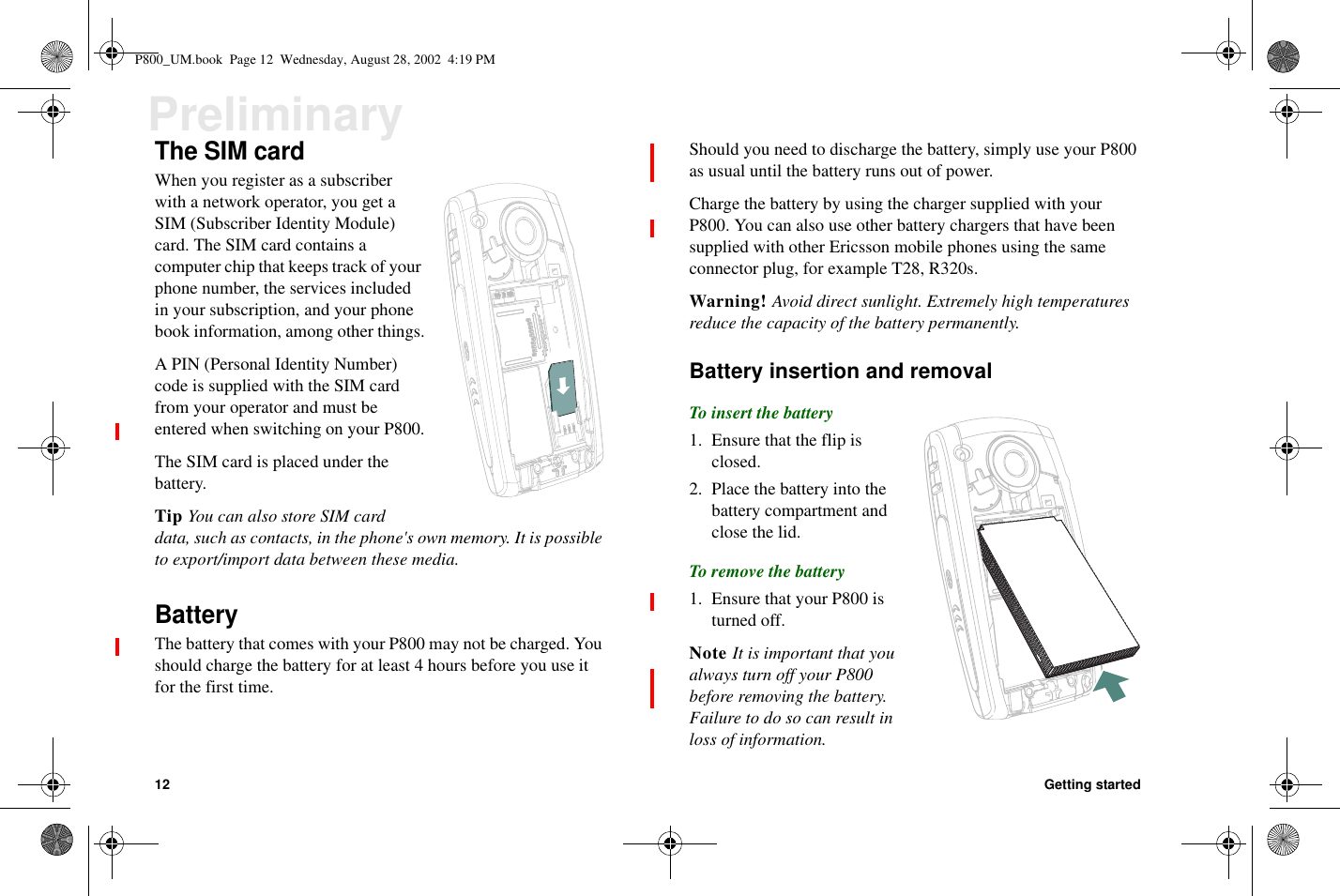 12 Getting startedPreliminaryThe SIM cardWhen you register as a subscriberwith a network operator, you get aSIM (Subscriber Identity Module)card. The SIM card contains acomputer chip that keeps track of yourphone number, the services includedin your subscription, and your phonebook information, among other things.A PIN (Personal Identity Number)code is supplied with the SIM cardfrom your operator and must beentered when switching on your P800.The SIM card is placed under thebattery.Tip You can also store SIM carddata, such as contacts, in the phone&apos;s own memory. It is possibleto export/import data between these media.BatteryThe battery that comes with your P800 may not be charged. Youshould charge the battery for at least 4 hours before you use itfor the first time.Should you need to discharge the battery, simply use your P800as usual until the battery runs out of power.Charge the battery by using the charger supplied with yourP800. You can also use other battery chargers that have beensupplied with other Ericsson mobile phones using the sameconnector plug, for example T28, R320s.Warning! Avoid direct sunlight. Extremely high temperaturesreduce the capacity of the battery permanently.Battery insertion and removalTo insert the battery1. Ensure that the flip isclosed.2. Place the battery into thebattery compartment andclose the lid.To remove the battery1. Ensure that your P800 isturned off.Note It is important that youalways turn off your P800before removing the battery.Failure to do so can result inloss of information.P800_UM.book Page 12 Wednesday, August 28, 2002 4:19 PM