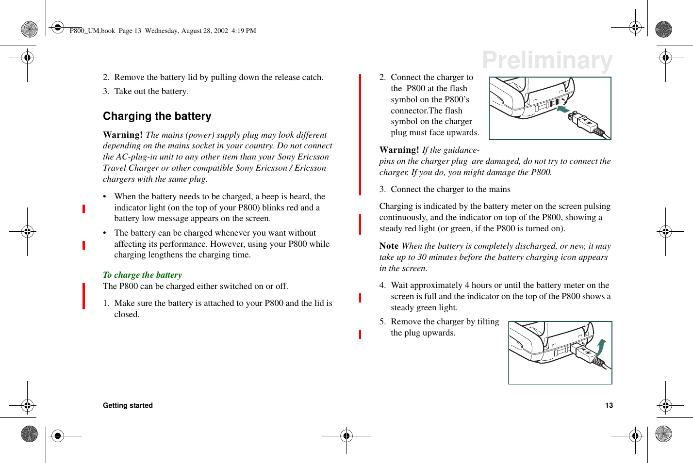 Getting started 13Preliminary2. Remove the battery lid by pulling down the release catch.3. Take out the battery.Charging the batteryWarning! The mains (power) supply plug may look differentdepending on the mains socket in your country. Do not connectthe AC-plug-in unit to any other item than your Sony EricssonTravel Charger or other compatible Sony Ericsson / Ericssonchargers with the same plug.• When the battery needs to be charged, a beep is heard, theindicator light (on the top of your P800) blinks red and abattery low message appears on the screen.• The battery can be charged whenever you want withoutaffecting its performance. However, using your P800 whilecharging lengthens the charging time.To charge the batteryThe P800 can be charged either switched on or off.1. Make sure the battery is attached to your P800 and the lid isclosed.2. Connect the charger tothe P800 at the flashsymbol on the P800’sconnector.The flashsymbol on the chargerplug must face upwards.Warning! If the guidance-pins on the charger plug are damaged, do not try to connect thecharger. If you do, you might damage the P800.3. Connect the charger to the mainsCharging is indicated by the battery meter on the screen pulsingcontinuously, and the indicator on top of the P800, showing asteady red light (or green, if the P800 is turned on).Note When the battery is completely discharged, or new, it maytake up to 30 minutes before the battery charging icon appearsin the screen.4. Wait approximately 4 hours or until the battery meter on thescreen is full and the indicator on the top of the P800 shows asteady green light.5. Remove the charger by tiltingthe plug upwards.P800_UM.book Page 13 Wednesday, August 28, 2002 4:19 PM