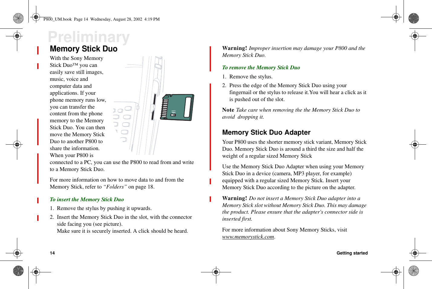 14 Getting startedPreliminaryMemory Stick DuoWith the Sony MemoryStickDuo™youcaneasily save still images,music, voice andcomputer data andapplications. If yourphone memory runs low,you can transfer thecontent from the phonememory to the MemoryStick Duo. You can thenmove the Memory StickDuotoanotherP800toshare the information.When your P800 isconnected to a PC, you can use the P800 to read from and writeto a Memory Stick Duo.For more information on how to move data to and from theMemory Stick, refer to “Folders” on page 18.To insert the Memory Stick Duo1. Remove the stylus by pushing it upwards.2. Insert the Memory Stick Duo in the slot, with the connectorside facing you (see picture).Make sure it is securely inserted. A click should be heard.Warning! Improper insertion may damage your P800 and theMemory Stick Duo.ToremovetheMemoryStickDuo1. Remove the stylus.2. Press the edge of the Memory Stick Duo using yourfingernail or the stylus to release it.You will hear a click as itis pushed out of the slot.Note Take care when removing the the Memory Stick Duo toavoid dropping it.Memory Stick Duo AdapterYour P800 uses the shorter memory stick variant, Memory StickDuo. Memory Stick Duo is around a third the size and half theweight of a regular sized Memory StickUse the Memory Stick Duo Adapter when using your MemoryStick Duo in a device (camera, MP3 player, for example)equipped with a regular sized Memory Stick. Insert yourMemory Stick Duo according to the picture on the adapter.Warning! Do not insert a Memory Stick Duo adapter into aMemory Stick slot without Memory Stick Duo. This may damagethe product. Please ensure that the adapter&apos;s connector side isinserted first.For more information about Sony Memory Sticks, visitwww.memorystick.com.LOCKP800_UM.book Page 14 Wednesday, August 28, 2002 4:19 PM