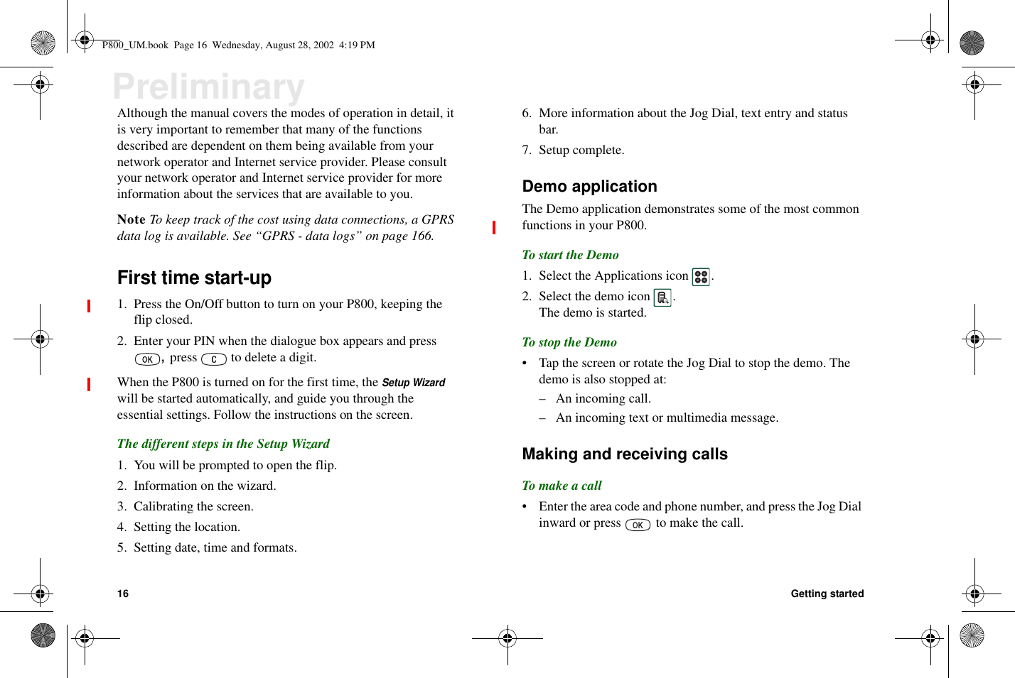 16 Getting startedPreliminaryAlthough the manual covers the modes of operation in detail, itis very important to remember that many of the functionsdescribed are dependent on them being available from yournetwork operator and Internet service provider. Please consultyour network operator and Internet service provider for moreinformation about the services that are available to you.Note To keep track of the cost using data connections, a GPRSdata log is available. See “GPRS - data logs” on page 166.First time start-up1. Press the On/Off button to turn on your P800, keeping theflip closed.2. Enter your PIN when the dialogue box appears and press,press to delete a digit.When the P800 is turned on for the first time, theSetup Wizardwill be started automatically, and guide you through theessential settings. Follow the instructions on the screen.The different steps in the Setup Wizard1. You will be prompted to open the flip.2. Information on the wizard.3. Calibrating the screen.4. Setting the location.5. Setting date, time and formats.6. More information about the Jog Dial, text entry and statusbar.7. Setup complete.Demo applicationThe Demo application demonstrates some of the most commonfunctions in your P800.To start the Demo1. Select the Applications icon .2. Select the demo icon .The demo is started.To stop the Demo• Tap the screen or rotate the Jog Dial to stop the demo. Thedemo is also stopped at:– An incoming call.– An incoming text or multimedia message.Making and receiving callsTo make a call• Entertheareacodeandphonenumber,andpresstheJogDialinward or press to make the call.P800_UM.book Page 16 Wednesday, August 28, 2002 4:19 PM