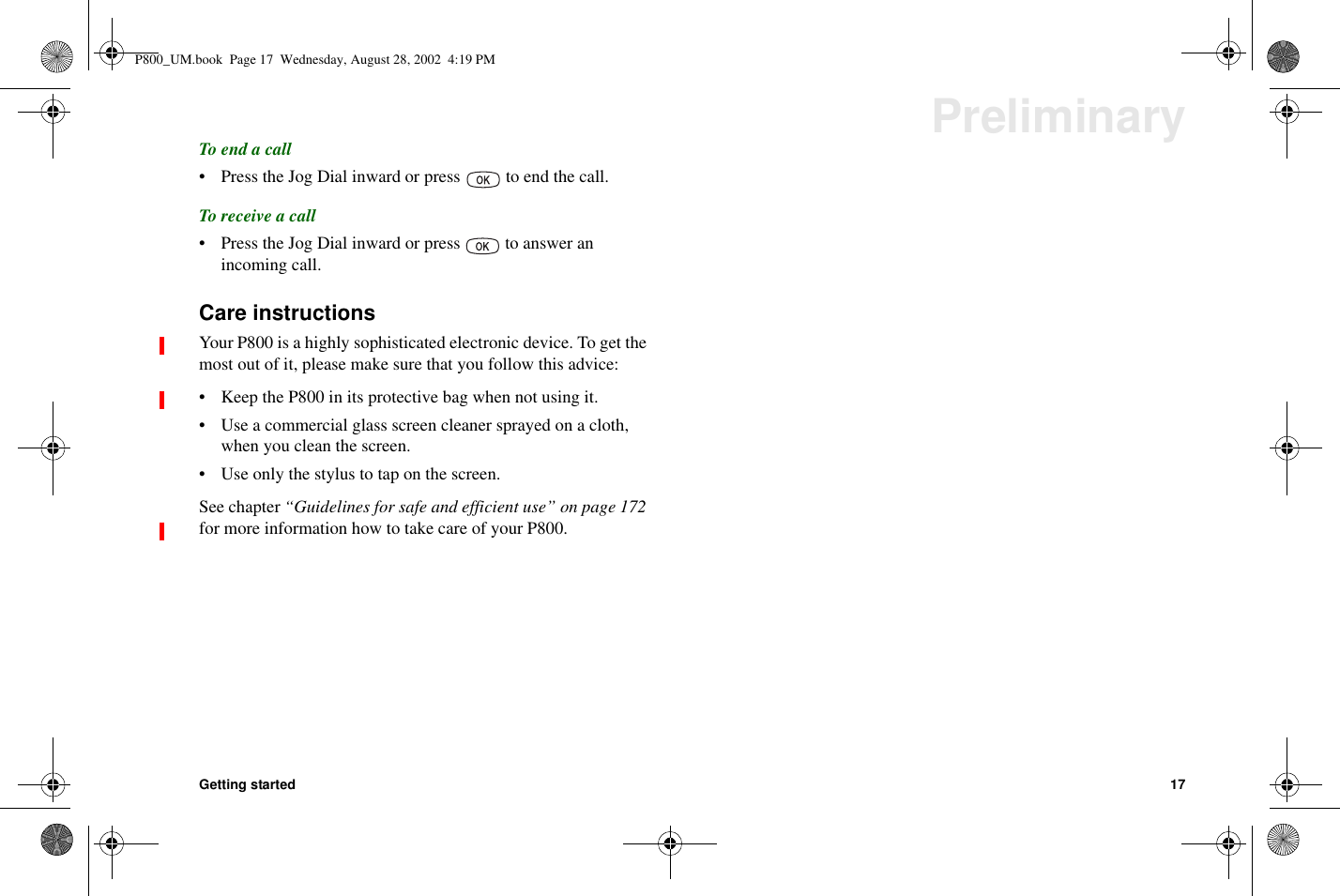 Getting started 17PreliminaryTo end a call• Press the Jog Dial inward or press to end the call.To receive a call• Press the Jog Dial inward or press to answer anincoming call.Care instructionsYour P800 is a highly sophisticated electronic device. To get themost out of it, please make sure that you follow this advice:• Keep the P800 in its protective bag when not using it.• Use a commercial glass screen cleaner sprayed on a cloth,when you clean the screen.• Use only the stylus to tap on the screen.See chapter “Guidelines for safe and efficient use” on page 172for more information how to take care of your P800.P800_UM.book Page 17 Wednesday, August 28, 2002 4:19 PM