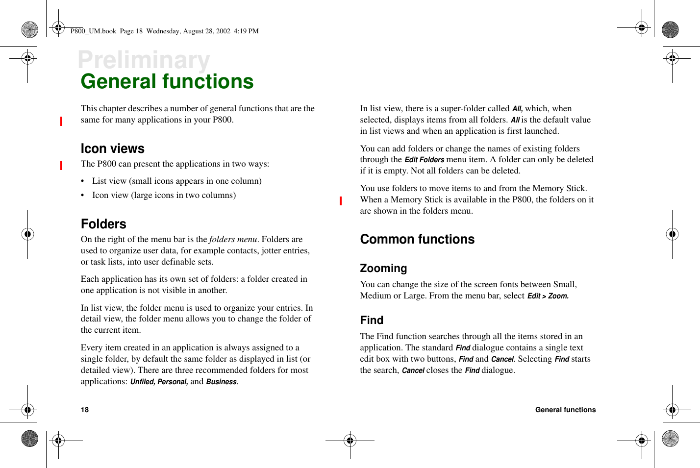 18 General functionsPreliminaryGeneral functionsThis chapter describes a number of general functions that are thesame for many applications in your P800.Icon viewsThe P800 can present the applications in two ways:• List view (small icons appears in one column)• Icon view (large icons in two columns)FoldersOn the right of the menu bar is the folders menu.Foldersareused to organize user data, for example contacts, jotter entries,or task lists, into user definable sets.Each application has its own set of folders: a folder created inone application is not visible in another.In list view, the folder menu is used to organize your entries. Indetail view, the folder menu allows you to change the folder ofthe current item.Every item created in an application is always assigned to asingle folder, by default the same folder as displayed in list (ordetailed view). There are three recommended folders for mostapplications:Unfiled, Personal,andBusiness.In list view, there is a super-folder calledAll,which, whenselected, displays items from all folders.Allis the default valuein list views and when an application is first launched.You can add folders or change the names of existing foldersthrough theEdit Foldersmenu item. A folder can only be deletedif it is empty. Not all folders can be deleted.You use folders to move items to and from the Memory Stick.When a Memory Stick is available in the P800, the folders on itare shown in the folders menu.Common functionsZoomingYou can change the size of the screen fonts between Small,Medium or Large. From the menu bar, selectEdit &gt; Zoom.FindThe Find function searches through all the items stored in anapplication. The standardFinddialogue contains a single textedit box with two buttons,FindandCancel. SelectingFindstartsthe search,Cancelcloses theFinddialogue.P800_UM.book Page 18 Wednesday, August 28, 2002 4:19 PM