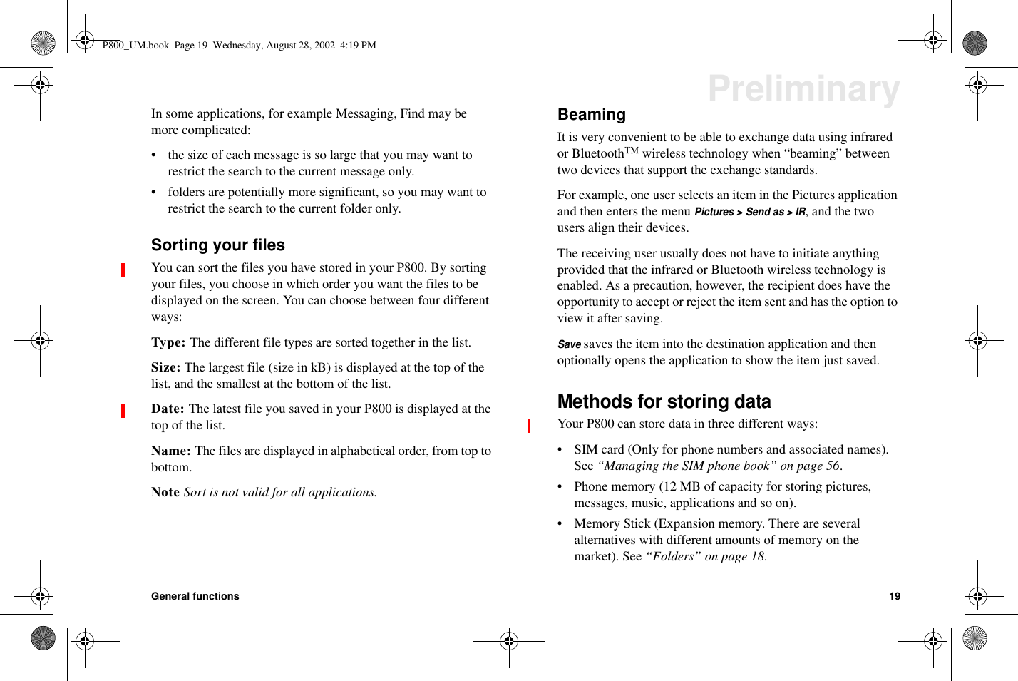 General functions 19PreliminaryIn some applications, for example Messaging, Find may bemore complicated:• the size of each message is so large that you may want torestrict the search to the current message only.• folders are potentially more significant, so you may want torestrict the search to the current folder only.Sorting your filesYou can sort the files you have stored in your P800. By sortingyour files, you choose in which order you want the files to bedisplayed on the screen. You can choose between four differentways:Type: The different file types are sorted together in the list.Size: The largest file (size in kB) is displayed at the top of thelist, and the smallest at the bottom of the list.Date: The latest file you saved in your P800 is displayed at thetop of the list.Name: The files are displayed in alphabetical order, from top tobottom.Note Sort is not valid for all applications.BeamingIt is very convenient to be able to exchange data using infraredor Bluetooth™wireless technology when “beaming” betweentwo devices that support the exchange standards.For example, one user selects an item in the Pictures applicationand then enters the menuPictures &gt; Send as &gt; IR,andthetwousers align their devices.The receiving user usually does not have to initiate anythingprovided that the infrared or Bluetooth wireless technology isenabled. As a precaution, however, the recipient does have theopportunity to accept or reject the item sent and has the option toview it after saving.Savesaves the item into the destination application and thenoptionally opens the application to show the item just saved.Methods for storing dataYour P800 can store data in three different ways:• SIM card (Only for phone numbers and associated names).See “Managing the SIM phone book” on page 56.• Phone memory (12 MB of capacity for storing pictures,messages, music, applications and so on).• MemoryStick(Expansionmemory.Thereareseveralalternatives with different amounts of memory on themarket). See “Folders” on page 18.P800_UM.book Page 19 Wednesday, August 28, 2002 4:19 PM