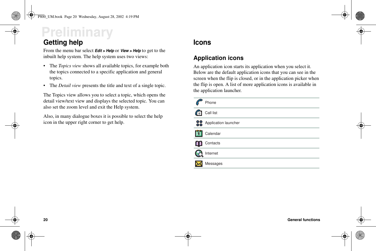 20 General functionsPreliminaryGetting helpFrom the menu bar selectEdit &gt; HelporView &gt; Helpto get to theinbuilt help system. The help system uses two views:•TheTopics view shows all available topics, for example boththe topics connected to a specific application and generaltopics.•TheDetail view presents the title and text of a single topic.The Topics view allows you to select a topic, which opens thedetail view/text view and displays the selected topic. You canalso set the zoom level and exit the Help system.Also, in many dialogue boxes it is possible to select the helpicon in the upper right corner to get help.IconsApplication iconsAn application icon starts its application when you select it.Below are the default application icons that you can see in thescreen when the flip is closed, or in the application picker whenthe flip is open. A list of more application icons is available inthe application launcher.PhoneContactsMessagesCalendarInternetApplication launcherCall listP800_UM.book Page 20 Wednesday, August 28, 2002 4:19 PM